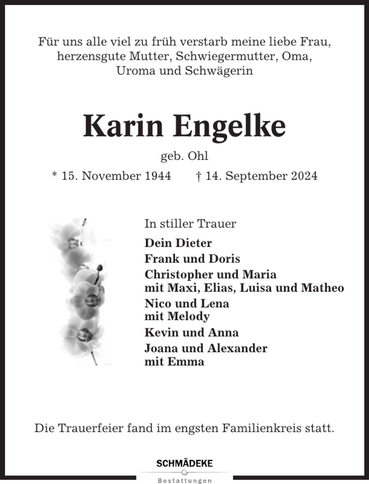<p>Für uns alle viel zu früh verstarb meine liebe Frau,<br />herzensgute Mutter, Schwiegermutter, Oma,<br />Uroma und Schwägerin</p><p>Karin Engelke<br />geb. Ohl<br />* 15. November 1944</p><p>† 14. September 2024</p><p>In stiller Trauer<br />Dein Dieter<br />Frank und Doris<br />Christopher und Maria<br />mit Maxi, Elias, Luisa und Matheo<br />Nico und Lena<br />mit Melody<br />Kevin und Anna<br />Joana und Alexander<br />mit Emma</p><p>Die Trauerfeier fand im engsten Familienkreis statt.</p>