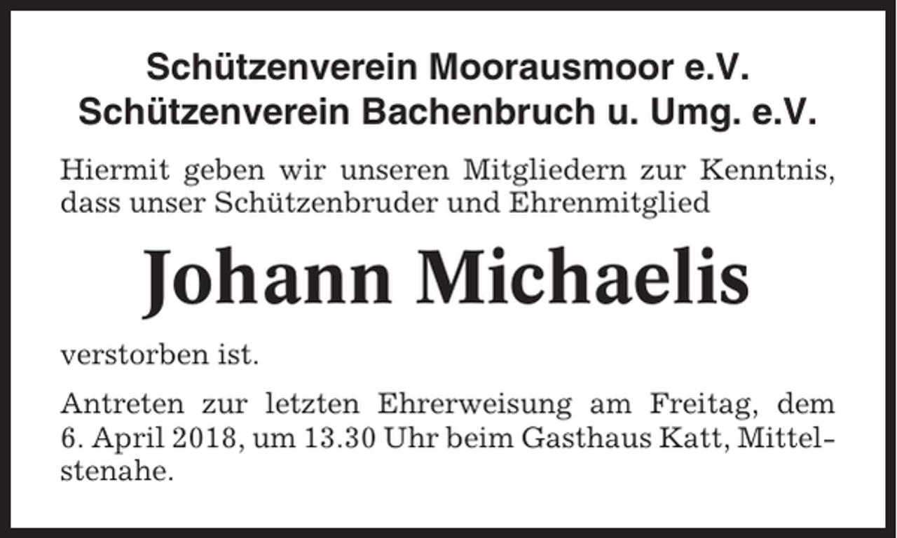 <p>Schützenverein Moorausmoor e.V.<br />Schützenverein Bachenbruch u. Umg. e.V.<br />Hiermit geben wir unseren Mitgliedern zur Kenntnis,<br />dass unser Schützenbruder und Ehrenmitglied</p><p>Johann Michaelis<br />verstorben ist.<br />Antreten zur letzten Ehrerweisung am Freitag, dem<br />6. April 2018, um 13.30 Uhr beim Gasthaus Katt, Mittelstenahe.</p>