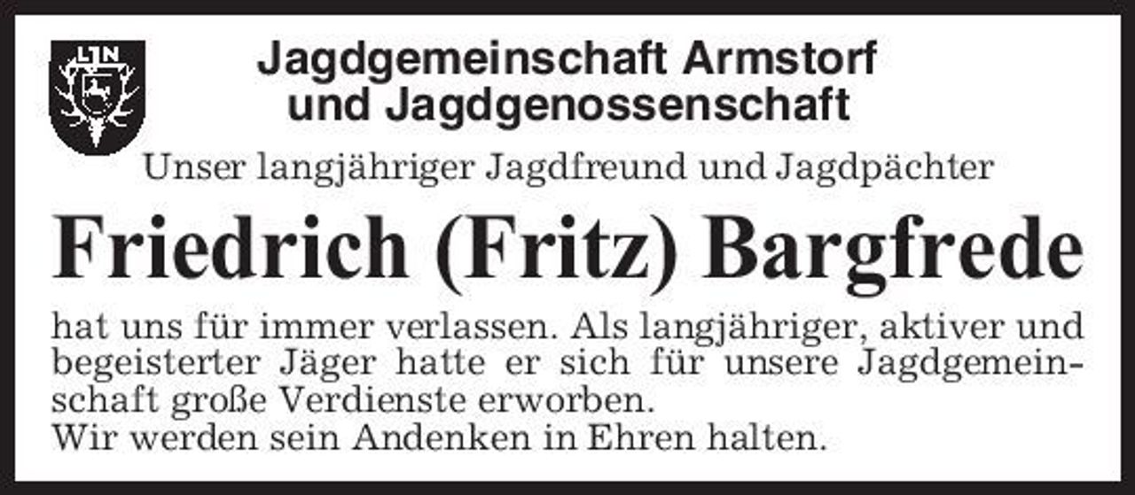 <p>Jagdgemeinschaft Armstorf und Jagdgenossenschaft<br />Unser langjähriger Jagdfreund und Jagdpächter</p><p>Friedrich (Fritz) Bargfrede<br />hat uns für immer verlassen. Als langjähriger, aktiver und begeisterter Jäger hatte er sich für unsere Jagdgemeinschaft große Verdienste erworben. Wir werden sein Andenken in Ehren halten.</p>