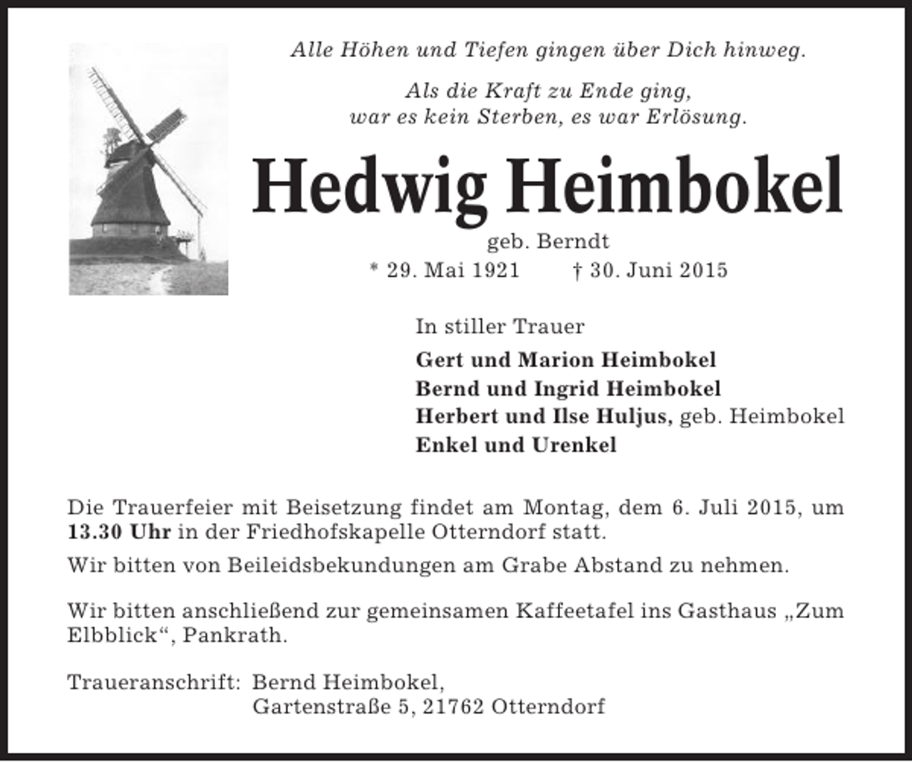 <p>Alle Höhen und Tiefen gingen über Dich hinweg.<br />Als die Kraft zu Ende ging,<br />war es kein Sterben, es war Erlösung.</p><p>Hedwig Heimbokel<br />geb. Berndt<br />* 29. Mai 1921<br />† 30. Juni 2015<br />In stiller Trauer<br />Gert und Marion Heimbokel<br />Bernd und Ingrid Heimbokel<br />Herbert und Ilse Huljus, geb. Heimbokel<br />Enkel und Urenkel<br />Die Trauerfeier mit Beisetzung findet am Montag, dem 6. Juli 2015, um<br />13.30 Uhr in der Friedhofskapelle Otterndorf statt.<br />Wir bitten von Beileidsbekundungen am Grabe Abstand zu nehmen.<br />Wir bitten anschließend zur gemeinsamen Kaffeetafel ins Gasthaus „Zum<br />Elbblick“, Pankrath.<br />Traueranschrift: Bernd Heimbokel,<br />Gartenstraße 5, 21762 Otterndorf</p>