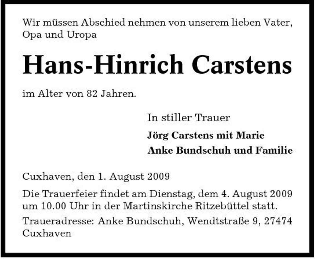 <p>Wir müssen Abschied nehmen von unserem lieben Vater, Opa und Uropa</p><p>Hans-Hinrich Carstens<br />im Alter von 82 Jahren.</p><p>In stiller Trauer<br />Jörg Carstens mit Marie Anke Bundschuh und Familie Cuxhaven, den 1. August 2009 Die Trauerfeier findet am Dienstag, dem 4. August 2009 um 10.00 Uhr in der Martinskirche Ritzebüttel statt. Traueradresse: Anke Bundschuh, Wendtstraße 9, 27474 Cuxhaven</p>