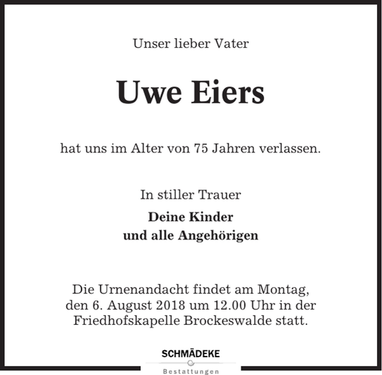 <p>Unser lieber Vater</p><p>Uwe Eiers<br />hat uns im Alter von 75 Jahren verlassen.</p><p>In stiller Trauer<br />Deine Kinder<br />und alle Angehörigen</p><p>Die Urnenandacht findet am Montag,<br />den 6. August 2018 um 12.00 Uhr in der<br />Friedhofskapelle Brockeswalde statt.</p>