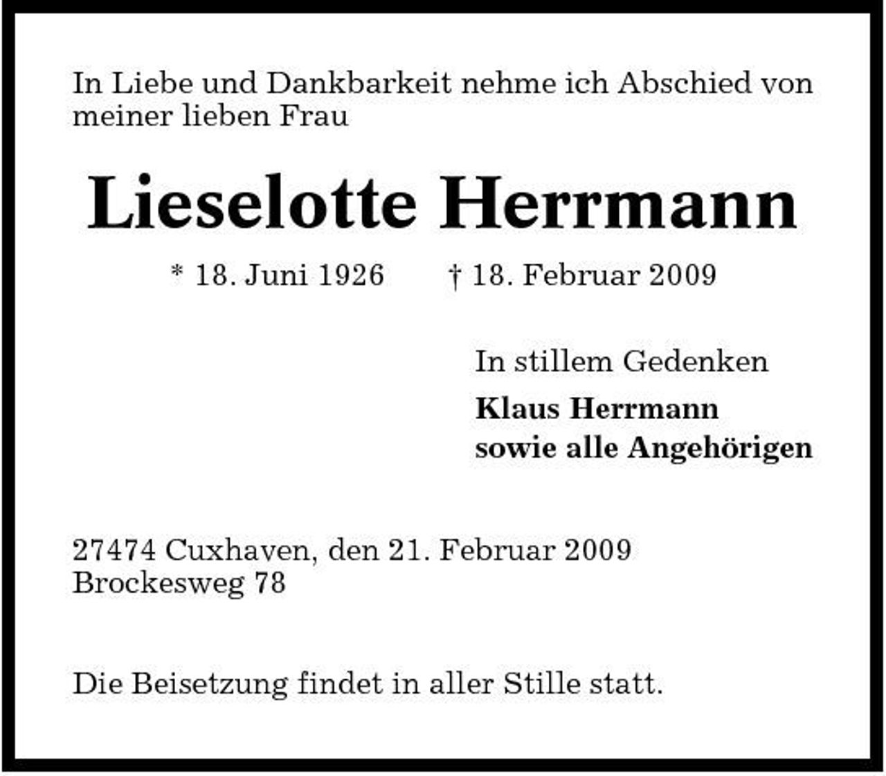 <p>In Liebe und Dankbarkeit nehme ich Abschied von meiner lieben Frau</p><p>Lieselotte Herrmann<br />* 18. Juni 1926 † 18. Februar 2009 In stillem Gedenken Klaus Herrmann sowie alle Angehörigen 27474 Cuxhaven, den 21. Februar 2009 Brockesweg 78 Die Beisetzung findet in aller Stille statt.</p>
