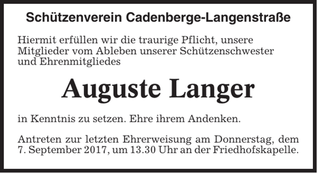 <p>Schützenverein Cadenberge-Langenstraße<br />Hiermit erfüllen wir die traurige Pflicht, unsere<br />Mitglieder vom Ableben unserer Schützenschwester<br />und Ehrenmitgliedes</p><p>Auguste Langer<br />in Kenntnis zu setzen. Ehre ihrem Andenken.<br />Antreten zur letzten Ehrerweisung am Donnerstag, dem<br />7. September 2017, um 13.30 Uhr an der Friedhofskapelle.</p>