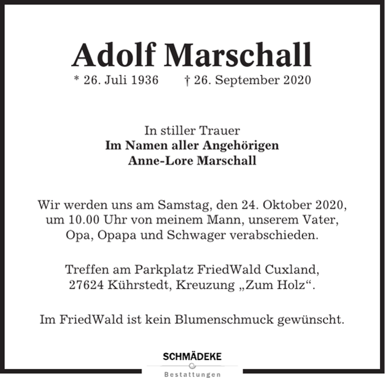 <p>Adolf Marschall<br />* 26. Juli 1936</p><p>† 26. September 2020</p><p>In stiller Trauer<br />Im Namen aller Angehörigen<br />Anne-Lore Marschall</p><p>Wir werden uns am Samstag, den 24. Oktober 2020,<br />um 10.00 Uhr von meinem Mann, unserem Vater,<br />Opa, Opapa und Schwager verabschieden.<br />Treffen am Parkplatz FriedWald Cuxland,<br />27624 Kührstedt, Kreuzung „Zum Holz“.<br />Im FriedWald ist kein Blumenschmuck gewünscht.</p>