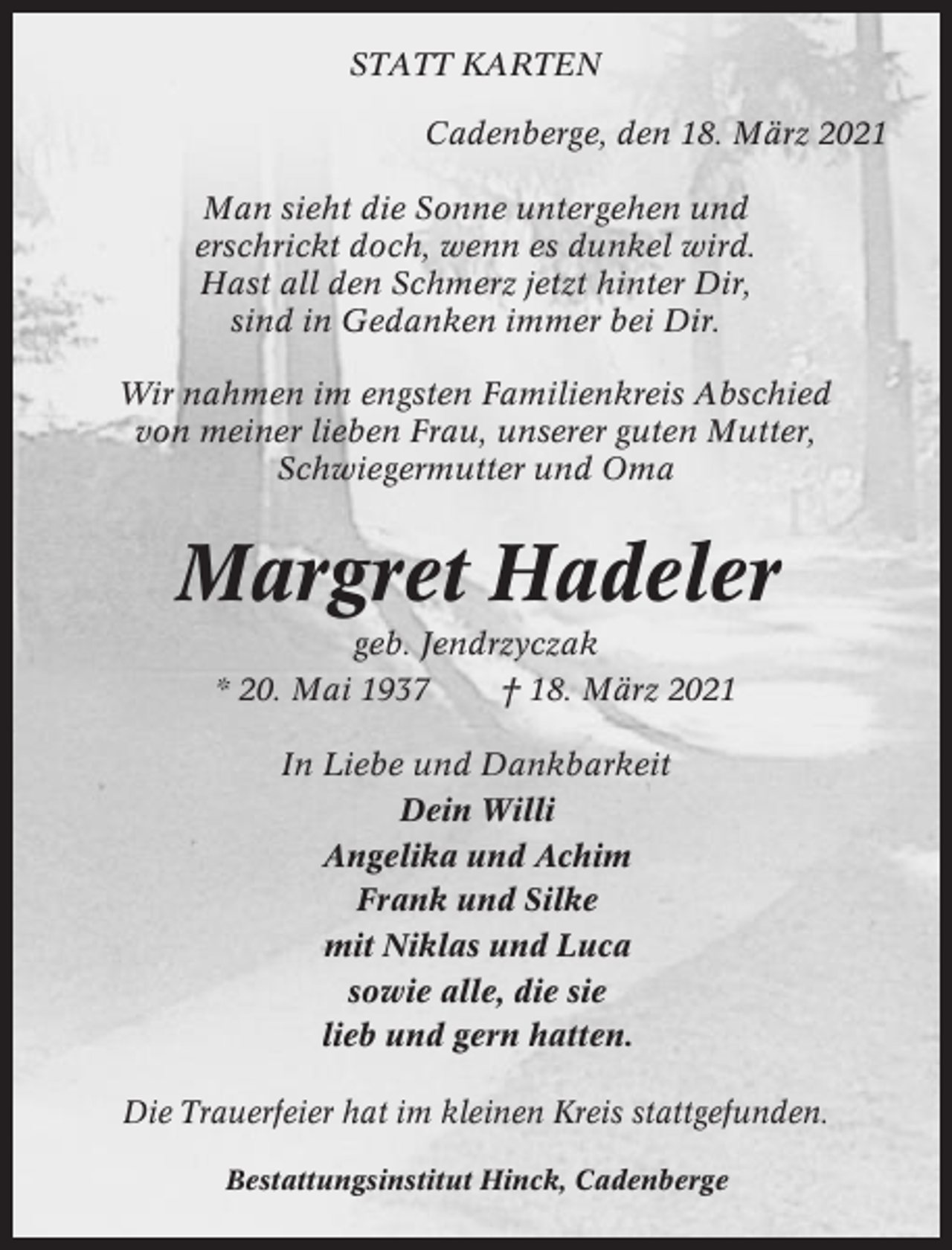 <p>STATT KARTEN<br />Cadenberge, den 18. März 2021<br />Man sieht die Sonne untergehen und<br />erschrickt doch, wenn es dunkel wird.<br />Hast all den Schmerz jetzt hinter Dir,<br />sind in Gedanken immer bei Dir.<br />Wir nahmen im engsten Familienkreis Abschied<br />von meiner lieben Frau, unserer guten Mutter,<br />Schwiegermutter und Oma</p><p>Margret Hadeler<br />geb. Jendrzyczak<br />* 20. Mai 1937<br />† 18. März 2021<br />In Liebe und Dankbarkeit<br />Dein Willi<br />Angelika und Achim<br />Frank und Silke<br />mit Niklas und Luca<br />sowie alle, die sie<br />lieb und gern hatten.<br />Die Trauerfeier hat im kleinen Kreis stattgefunden.<br />Bestattungsinstitut Hinck, Cadenberge</p>