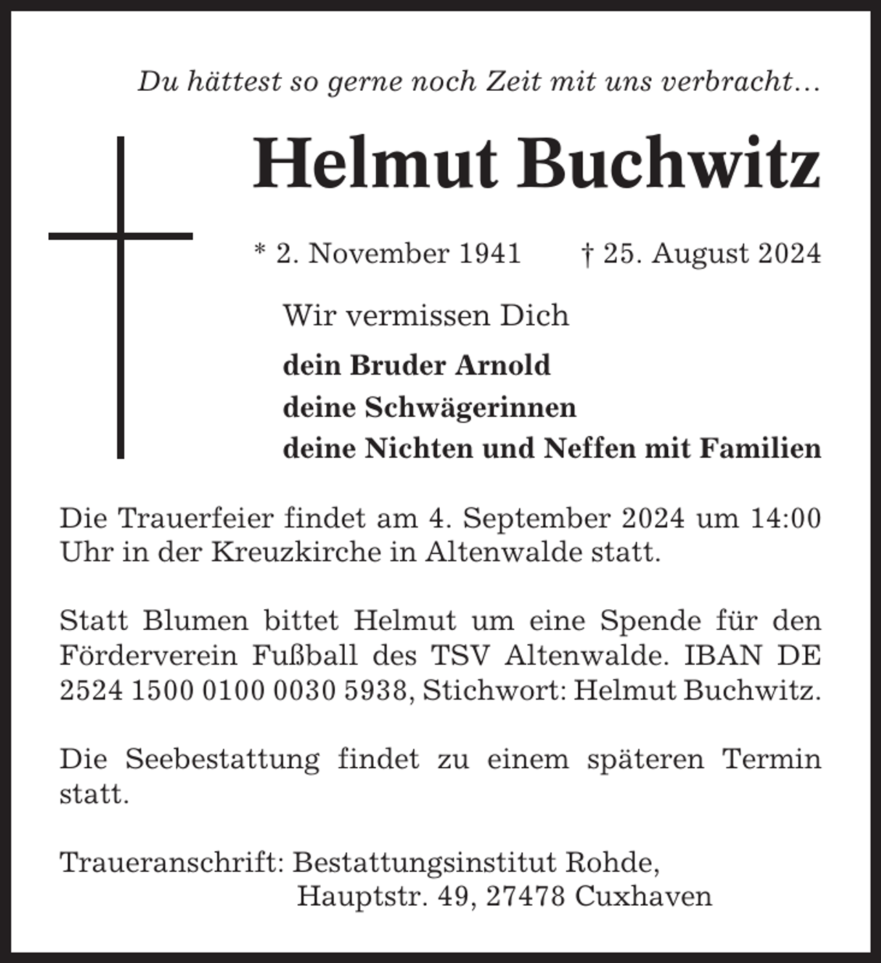 <p>Du hättest so gerne noch Zeit mit uns verbracht…</p><p>Helmut Buchwitz<br />* 2. November 1941</p><p>† 25. August 2024</p><p>Wir vermissen Dich<br />dein Bruder Arnold<br />deine Schwägerinnen<br />deine Nichten und Neffen mit Familien<br />Die Trauerfeier findet am 4. September 2024 um 14:00<br />Uhr in der Kreuzkirche in Altenwalde statt.<br />Statt Blumen bittet Helmut um eine Spende für den<br />Förderverein Fußball des TSV Altenwalde. IBAN DE<br />2524 150130 5938, Stichwort: Helmut Buchwitz.<br />Die Seebestattung findet zu einem späteren Termin<br />statt.<br />Traueranschrift: Bestattungsinstitut Rohde,<br />Hauptstr. 49, 27478 Cuxhaven</p>