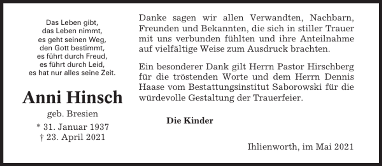 <p>Das Leben gibt,<br />das Leben nimmt,<br />es geht seinen Weg,<br />den Gott bestimmt,<br />es führt durch Freud,<br />es führt durch Leid,<br />es hat nur alles seine Zeit.</p><p>Anni Hinsch<br />geb. Bresien<br />* 31. Januar 1937<br />† 23. April 2021</p><p>Danke sagen wir allen Verwandten, Nachbarn,<br />Freunden und Bekannten, die sich in stiller Trauer<br />mit uns verbunden fühlten und ihre Anteilnahme<br />auf vielfältige Weise zum Ausdruck brachten.<br />Ein besonderer Dank gilt Herrn Pastor Hirschberg<br />für die tröstenden Worte und dem Herrn Dennis<br />Haase vom Bestattungsinstitut Saborowski für die<br />würdevolle Gestaltung der Trauerfeier.<br />Die Kinder<br />Ihlienworth, im Mai 2021</p>
