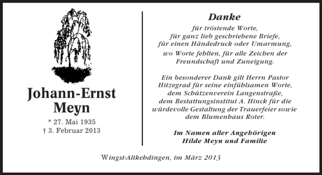 <p>Danke<br />für tröstende Worte,<br />für ganz lieb geschriebene Briefe,<br />für einen Händedruck oder Umarmung,<br />wo Worte fehlten, für alle Zeichen der<br />Freundschaft und Zuneigung.</p><p>Johann-Ernst<br />Meyn<br />* 27. Mai 1935<br />† 3. Februar 2013</p><p>Ein besonderer Dank gilt Herrn Pastor<br />Hitzegrad für seine einfühlsamen Worte,<br />dem Schützenverein Langenstraße,<br />dem Bestattungsinstitut A. Hinck für die<br />würdevolle Gestaltung der Trauerfeier sowie<br />dem Blumenhaus Roter.<br />Im Namen aller Angehörigen<br />Hilde Meyn und Familie</p><p>Wingst-Altkehdingen, im März 2013</p>
