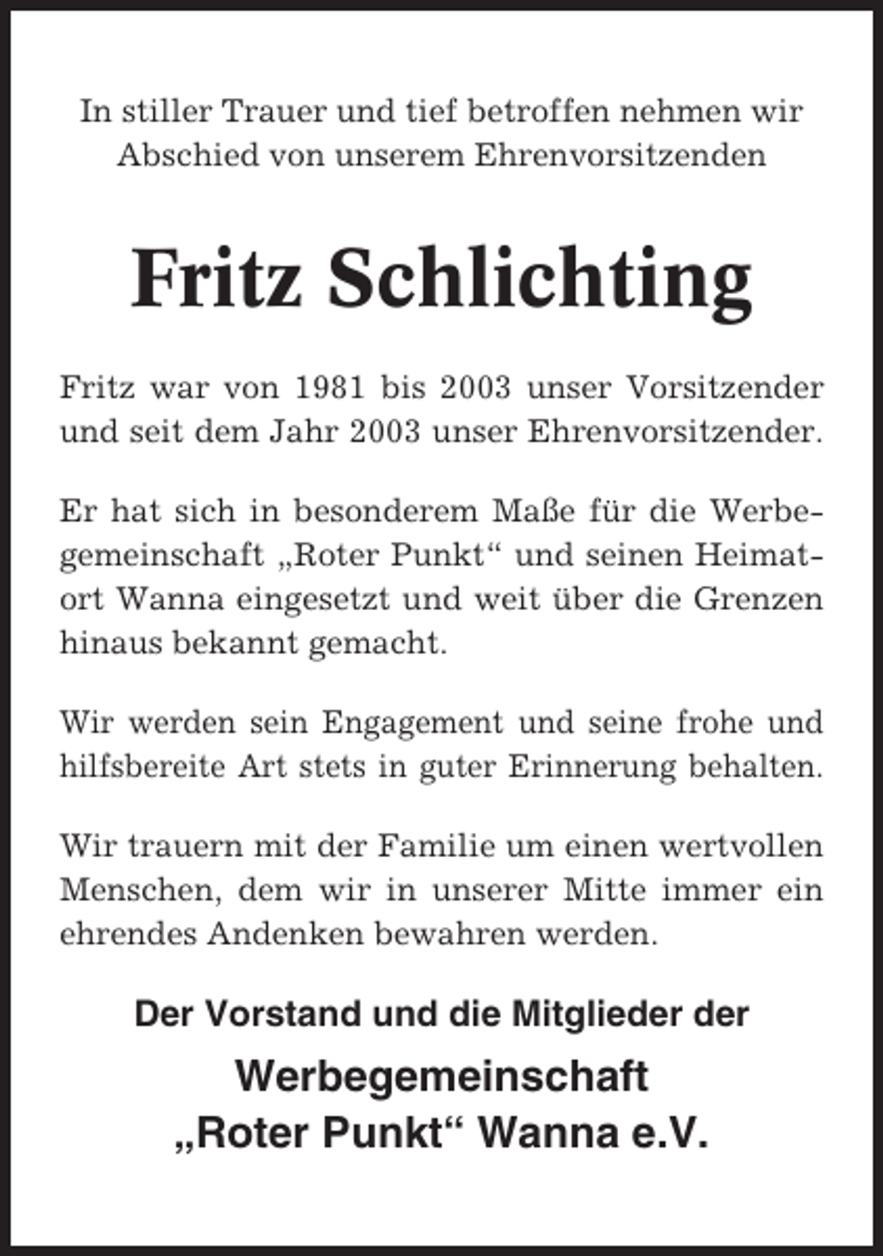 <p>In stiller Trauer und tief betroffen nehmen wir<br />Abschied von unserem Ehrenvorsitzenden</p><p>Fritz Schlichting<br />Fritz war von 1981 bis 2003 unser Vorsitzender<br />und seit dem Jahr 2003 unser Ehrenvorsitzender.<br />Er hat sich in besonderem Maße für die Werbegemeinschaft „Roter Punkt“ und seinen Heimatort Wanna eingesetzt und weit über die Grenzen<br />hinaus bekannt gemacht.<br />Wir werden sein Engagement und seine frohe und<br />hilfsbereite Art stets in guter Erinnerung behalten.<br />Wir trauern mit der Familie um einen wertvollen<br />Menschen, dem wir in unserer Mitte immer ein<br />ehrendes Andenken bewahren werden.</p><p>Der Vorstand und die Mitglieder der</p><p>Werbegemeinschaft<br />„Roter Punkt“ Wanna e.V.</p>