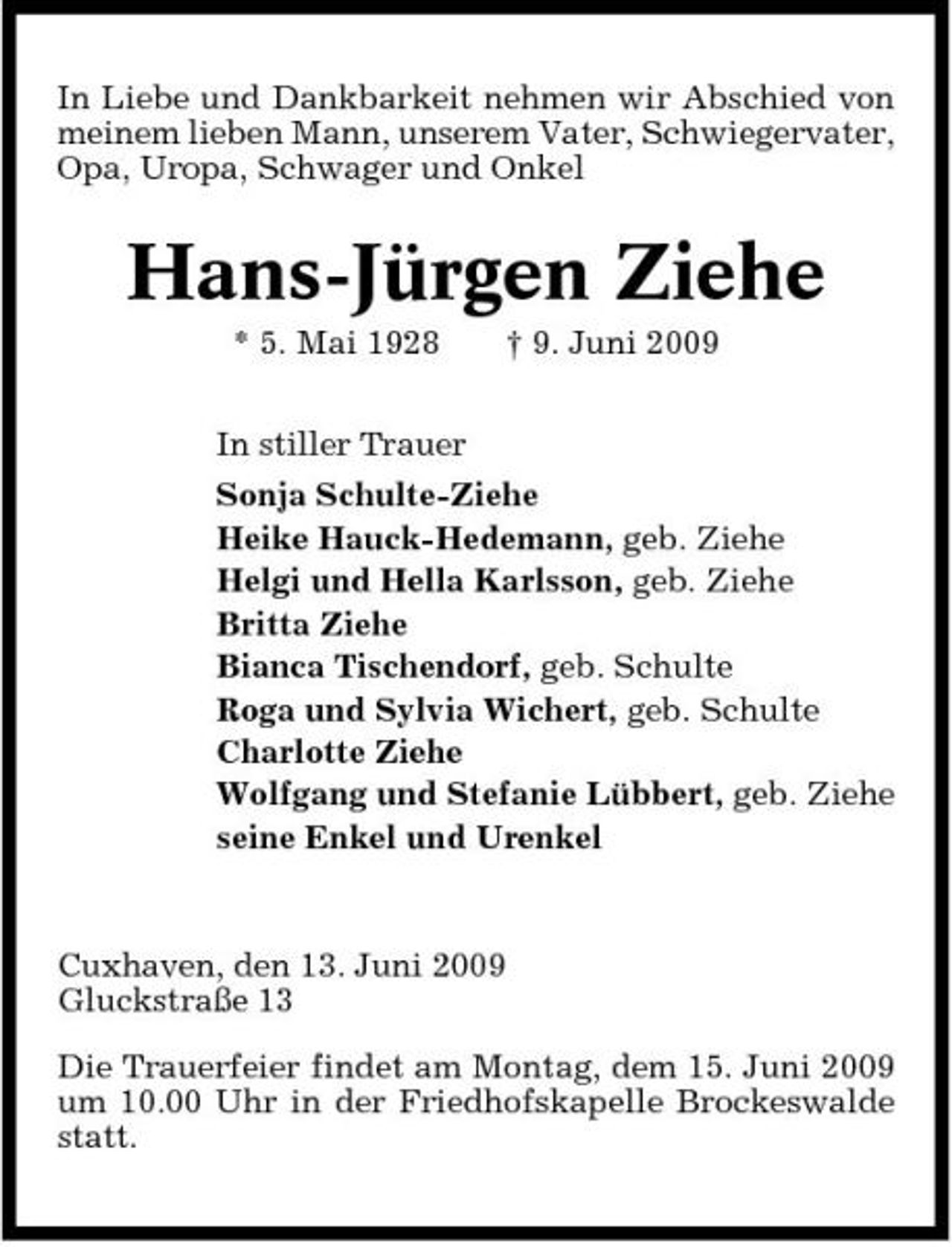 <p>In Liebe und Dankbarkeit nehmen wir Abschied von meinem lieben Mann, unserem Vater, Schwiegervater, Opa, Uropa, Schwager und Onkel</p><p>Hans-Jürgen Ziehe<br />* 5. Mai 1928 In stiller Trauer Sonja Schulte-Ziehe Heike Hauck-Hedemann, geb. Ziehe Helgi und Hella Karlsson, geb. Ziehe Britta Ziehe Bianca Tischendorf, geb. Schulte Roga und Sylvia Wichert, geb. Schulte Charlotte Ziehe Wolfgang und Stefanie Lübbert, geb. Ziehe seine Enkel und Urenkel † 9. Juni 2009</p><p>Cuxhaven, den 13. Juni 2009 Gluckstraße 13 Die Trauerfeier findet am Montag, dem 15. Juni 2009 um 10.00 Uhr in der Friedhofskapelle Brockeswalde statt.</p>