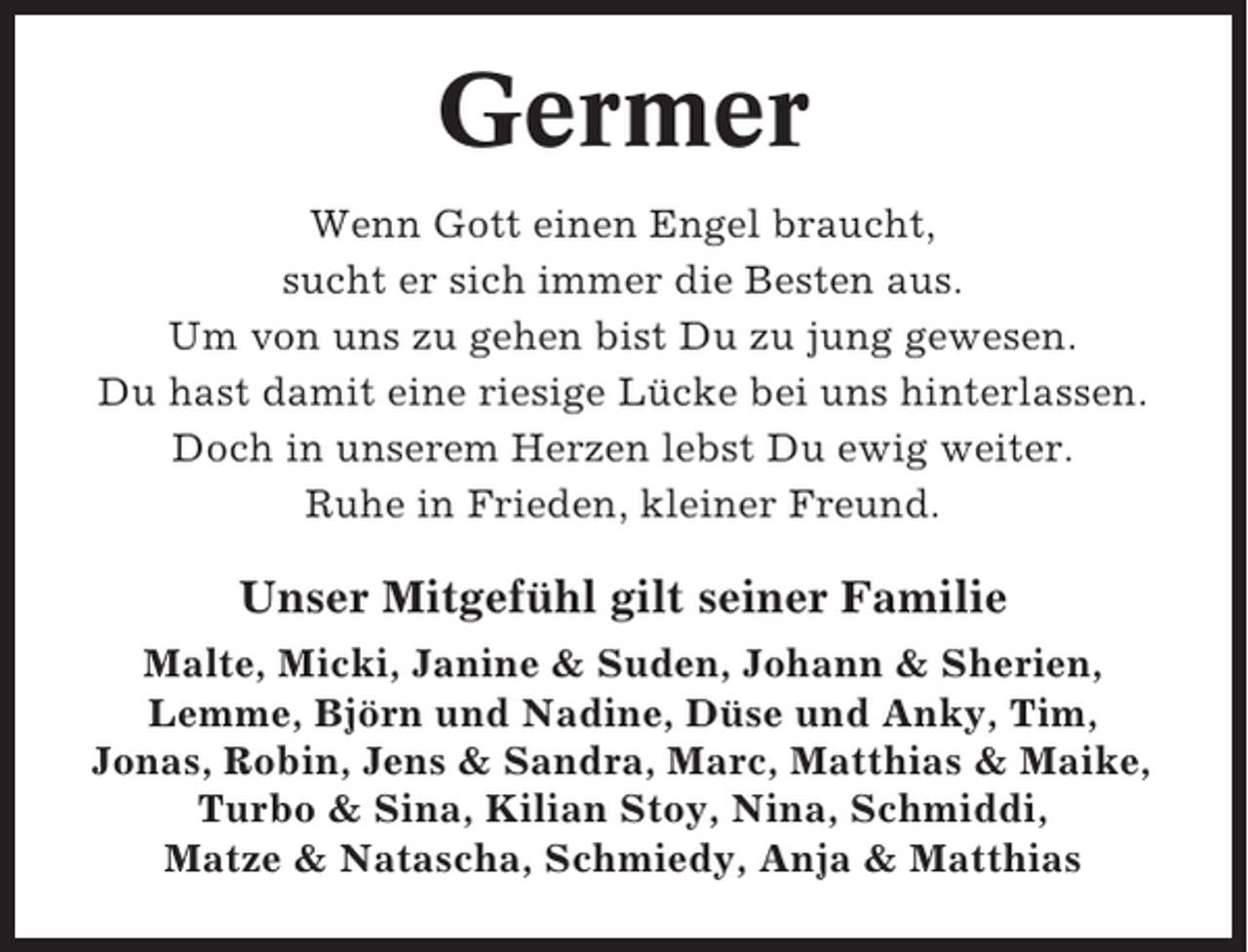 <p>Germer<br />Wenn Gott einen Engel braucht,<br />sucht er sich immer die Besten aus.<br />Um von uns zu gehen bist Du zu jung gewesen.<br />Du hast damit eine riesige Lücke bei uns hinterlassen.<br />Doch in unserem Herzen lebst Du ewig weiter.<br />Ruhe in Frieden, kleiner Freund.</p><p>Unser Mitgefühl gilt seiner Familie<br />Malte, Micki, Janine &amp; Suden, Johann &amp; Sherien,<br />Lemme, Björn und Nadine, Düse und Anky, Tim,<br />Jonas, Robin, Jens &amp; Sandra, Marc, Matthias &amp; Maike,<br />Turbo &amp; Sina, Kilian Stoy, Nina, Schmiddi,<br />Matze &amp; Natascha, Schmiedy, Anja &amp; Matthias</p>