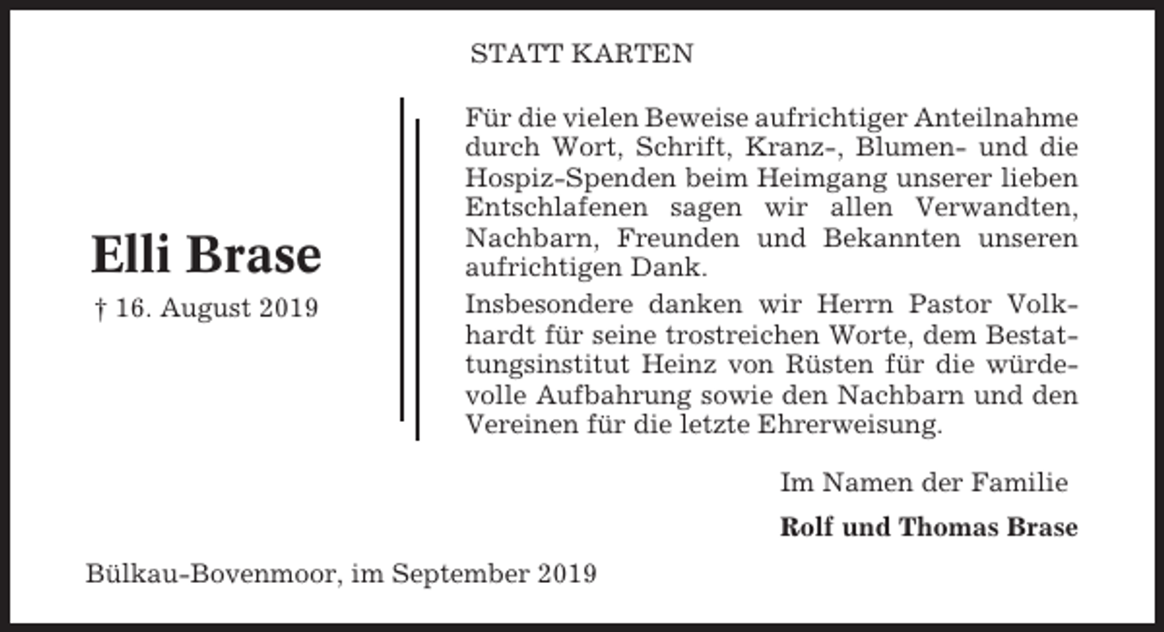 <p>STATT KARTEN</p><p>Elli Brase<br />† 16. August 2019</p><p>Für die vielen Beweise aufrichtiger Anteilnahme<br />durch Wort, Schrift, Kranz-, Blumen- und die<br />Hospiz-Spenden beim Heimgang unserer lieben<br />Entschlafenen sagen wir allen Verwandten,<br />Nachbarn, Freunden und Bekannten unseren<br />aufrichtigen Dank.<br />Insbesondere danken wir Herrn Pastor Volkhardt für seine trostreichen Worte, dem Bestattungsinstitut Heinz von Rüsten für die würdevolle Aufbahrung sowie den Nachbarn und den<br />Vereinen für die letzte Ehrerweisung.<br />Im Namen der Familie<br />Rolf und Thomas Brase</p><p>Bülkau-Bovenmoor, im September 2019</p>