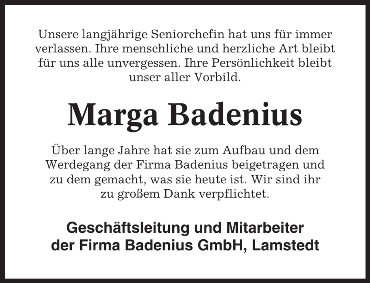 <p>Unsere langjährige Seniorchefin hat uns für immer<br />verlassen. Ihre menschliche und herzliche Art bleibt<br />für uns alle unvergessen. Ihre Persönlichkeit bleibt<br />unser aller Vorbild.</p><p>Marga Badenius<br />Über lange Jahre hat sie zum Aufbau und dem<br />Werdegang der Firma Badenius beigetragen und<br />zu dem gemacht, was sie heute ist. Wir sind ihr<br />zu großem Dank verpflichtet.</p><p>Geschäftsleitung und Mitarbeiter<br />der Firma Badenius GmbH, Lamstedt</p>