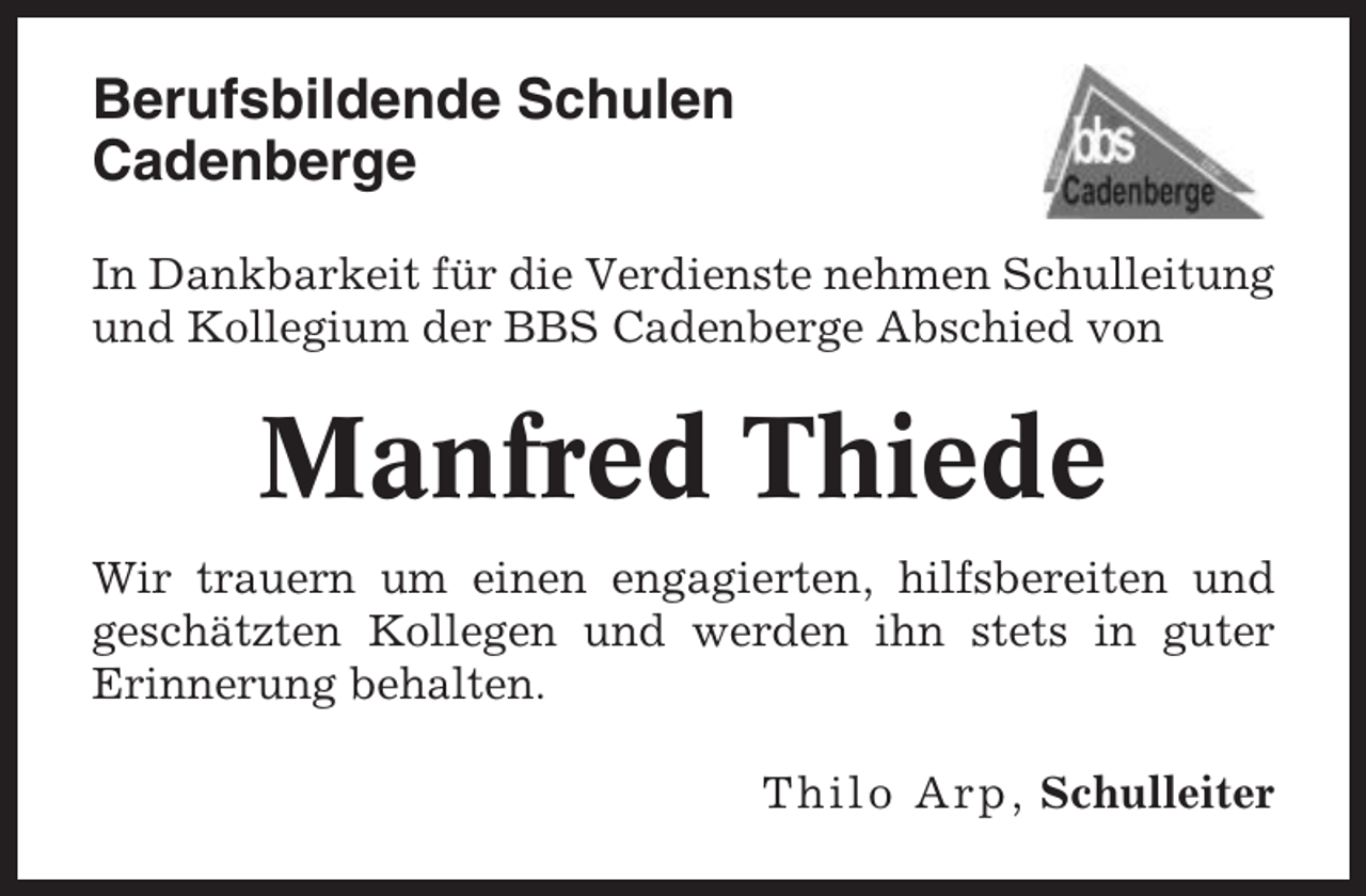<p>Berufsbildende Schulen<br />Cadenberge<br />In Dankbarkeit für die Verdienste nehmen Schulleitung<br />und Kollegium der BBS Cadenberge Abschied von</p><p>Manfred Thiede<br />Wir trauern um einen engagierten, hilfsbereiten und<br />geschätzten Kollegen und werden ihn stets in guter<br />Erinnerung behalten.<br />Thilo Arp, Schulleiter</p>
