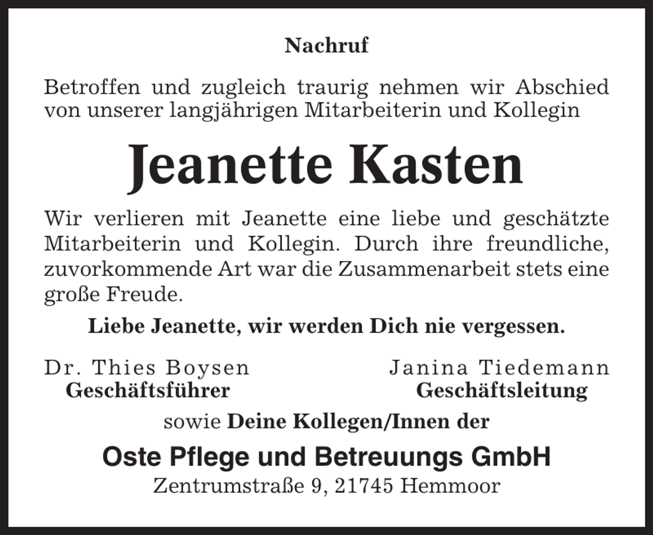 <p>Nachruf<br />Betroffen und zugleich traurig nehmen wir Abschied<br />von unserer langjährigen Mitarbeiterin und Kollegin</p><p>Jeanette Kasten<br />Wir verlieren mit Jeanette eine liebe und geschätzte<br />Mitarbeiterin und Kollegin. Durch ihre freundliche,<br />zuvorkommende Art war die Zusammenarbeit stets eine<br />große Freude.<br />Liebe Jeanette, wir werden Dich nie vergessen.<br />Dr. Thies Boysen<br />Janina Tiedemann<br />Geschäftsführer<br />Geschäftsleitung<br />sowie Deine Kollegen/Innen der</p><p>Oste Pflege und Betreuungs GmbH<br />Zentrumstraße 9, 21745 Hemmoor</p>