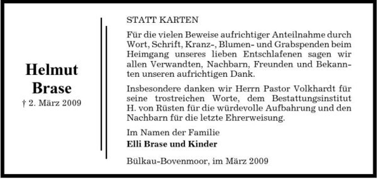 <p>STATT KARTEN Für die vielen Beweise aufrichtiger Anteilnahme durch Wort, Schrift, Kranz-, Blumen- und Grabspenden beim Heimgang unseres lieben Entschlafenen sagen wir allen Verwandten, Nachbarn, Freunden und Bekannten unseren aufrichtigen Dank. Insbesondere danken wir Herrn Pastor Volkhardt für seine trostreichen Worte, dem Bestattungsinstitut H. von Rüsten für die würdevolle Aufbahrung und den Nachbarn für die letzte Ehrerweisung. Im Namen der Familie Elli Brase und Kinder Bülkau-Bovenmoor, im März 2009</p><p>Helmut Brase<br />† 2. März 2009</p>