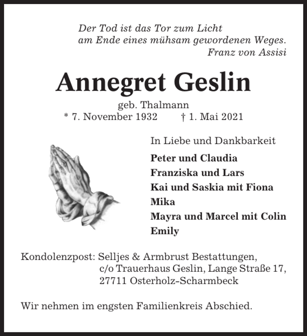 <p>Der Tod ist das Tor zum Licht<br />am Ende eines mühsam gewordenen Weges.<br />Franz von Assisi</p><p>Annegret Geslin<br />geb. Thalmann<br />* 7. November 1932<br />† 1. Mai 2021<br />In Liebe und Dankbarkeit<br />Peter und Claudia<br />Franziska und Lars<br />Kai und Saskia mit Fiona<br />Mika<br />Mayra und Marcel mit Colin<br />Emily<br />Kondolenzpost: Selljes &amp; Armbrust Bestattungen,<br />c/o Trauerhaus Geslin, Lange Straße 17,<br />27711 Osterholz-Scharmbeck<br />Wir nehmen im engsten Familienkreis Abschied.</p>