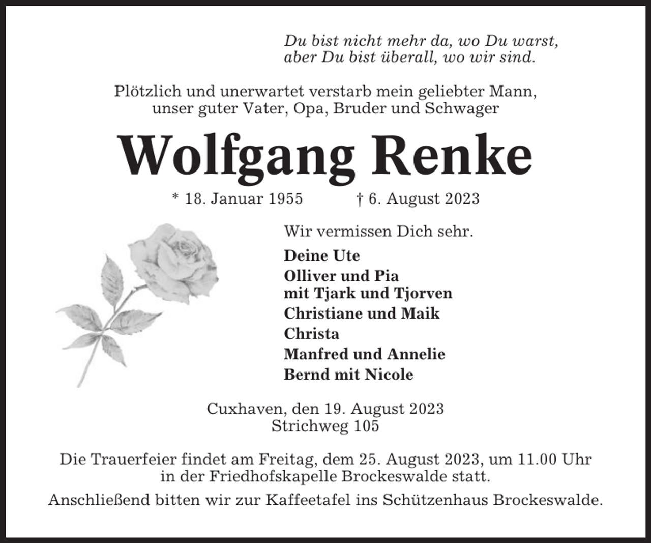 <p>Du bist nicht mehr da, wo Du warst,<br />aber Du bist überall, wo wir sind.<br />Plötzlich und unerwartet verstarb mein geliebter Mann,<br />unser guter Vater, Opa, Bruder und Schwager</p><p>Wolfgang Renke<br />* 18. Januar 1955</p><p>† 6. August 2023</p><p>Wir vermissen Dich sehr.<br />Deine Ute<br />Olliver und Pia<br />mit Tjark und Tjorven<br />Christiane und Maik<br />Christa<br />Manfred und Annelie<br />Bernd mit Nicole<br />Cuxhaven, den 19. August 2023<br />Strichweg 105<br />Die Trauerfeier findet am Freitag, dem 25. August 2023, um 11.00 Uhr<br />in der Friedhofskapelle Brockeswalde statt.<br />Anschließend bitten wir zur Kaffeetafel ins Schützenhaus Brockeswalde.</p>