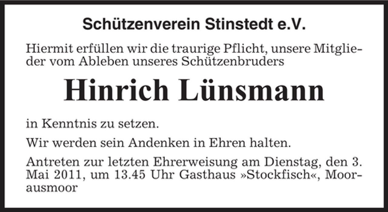 <p>Schützenverein Stinstedt e.V.<br />Hiermit erfüllen wir die traurige Pflicht, unsere Mitglieder vom Ableben unseres Schützenbruders</p><p>Hinrich Lünsmann<br />in Kenntnis zu setzen. Wir werden sein Andenken in Ehren halten. Antreten zur letzten Ehrerweisung am Dienstag, den 3. Mai 2011, um 13.45 Uhr Gasthaus »Stockfisch«, Moorausmoor</p>