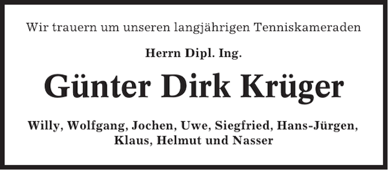 <p>Wir trauern um unseren langjährigen Tenniskameraden<br />Herrn Dipl. Ing.</p><p>Günter Dirk Krüger<br />Willy, Wolfgang, Jochen, Uwe, Siegfried, Hans-Jürgen,<br />Klaus, Helmut und Nasser</p>