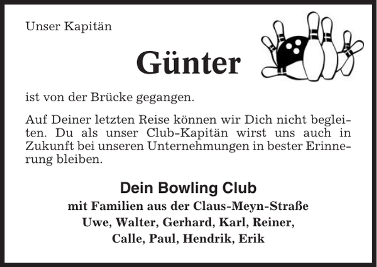 <p>Unser Kapitän</p><p>Günter<br />ist von der Brücke gegangen.<br />Auf Deiner letzten Reise können wir Dich nicht begleiten. Du als unser Club-Kapitän wirst uns auch in<br />Zukunft bei unseren Unternehmungen in bester Erinnerung bleiben.</p><p>Dein Bowling Club<br />mit Familien aus der Claus-Meyn-Straße<br />Uwe, Walter, Gerhard, Karl, Reiner,<br />Calle, Paul, Hendrik, Erik</p>