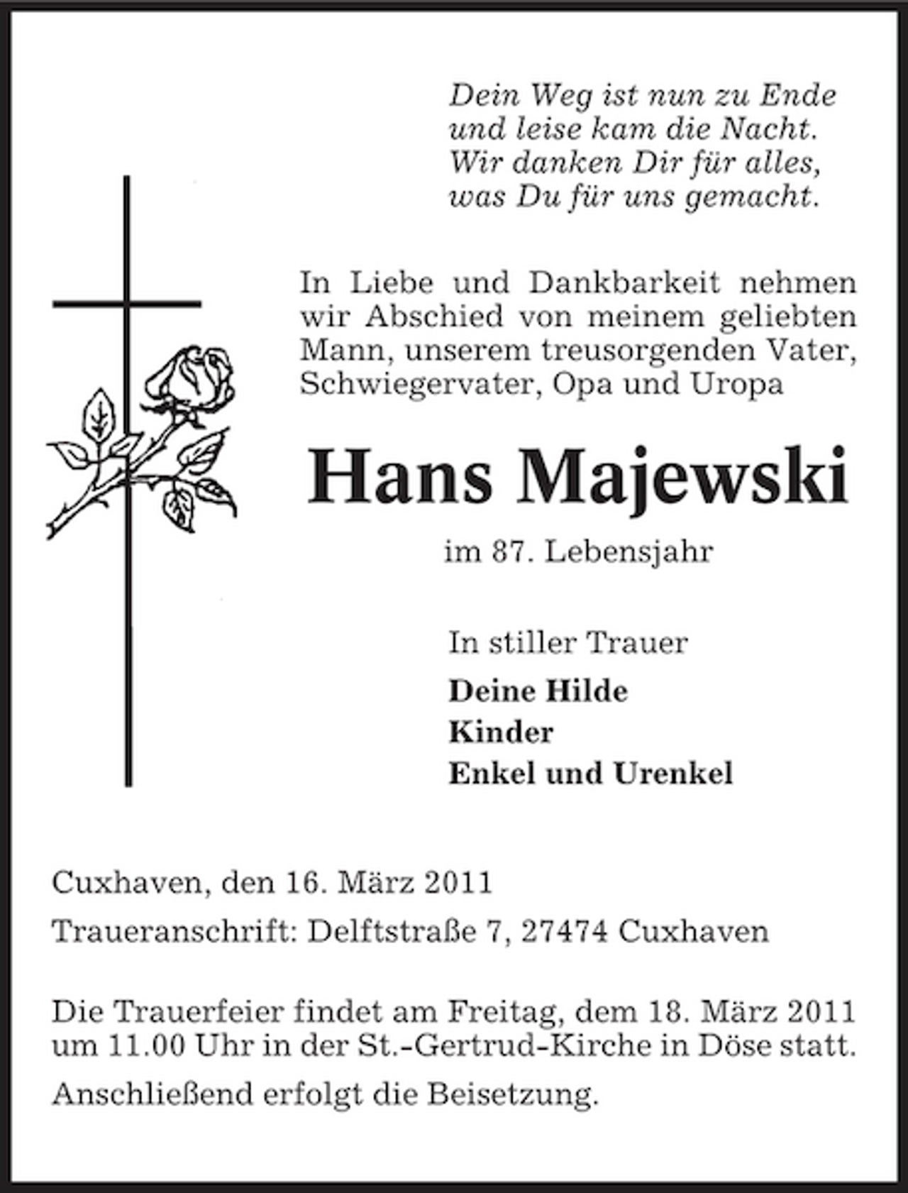 <p>Dein Weg ist nun zu Ende und leise kam die Nacht. Wir danken Dir für alles, was Du für uns gemacht. In Liebe und Dankbarkeit nehmen wir Abschied von meinem geliebten Mann, unserem treusorgenden Vater, Schwiegervater, Opa und Uropa</p>
<p>Hans Majewski<br />im 87. Lebensjahr In stiller Trauer Deine Hilde Kinder Enkel und Urenkel</p>
<p>Cuxhaven, den 16. März 2011 Traueranschrift: Delftstraße 7, 27474 Cuxhaven Die Trauerfeier findet am Freitag, dem 18. März 2011 um 11.00 Uhr in der St.-Gertrud-Kirche in Döse statt. Anschließend erfolgt die Beisetzung.</p>