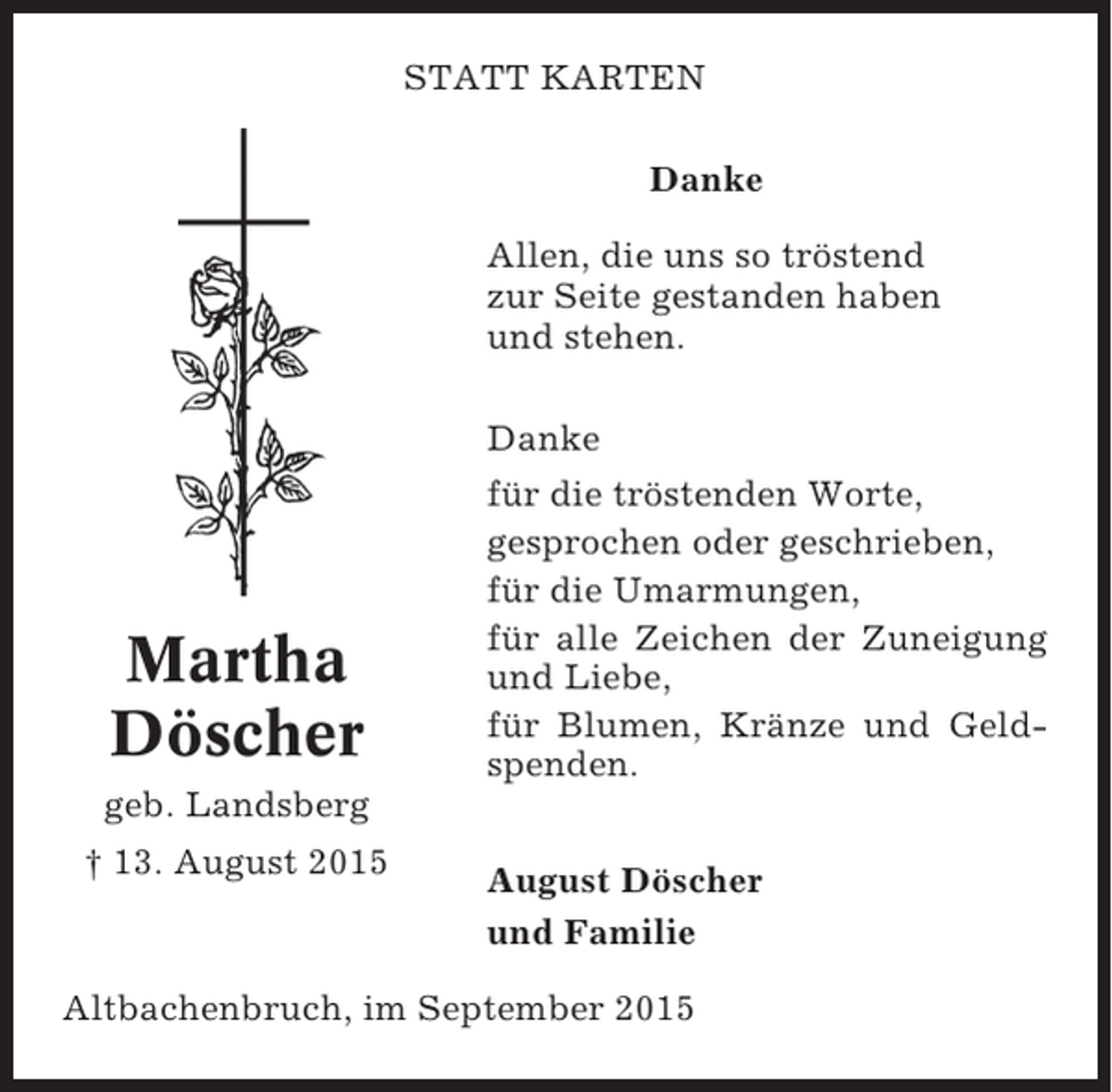 <p>STATT KARTEN<br />Danke<br />Allen, die uns so tröstend<br />zur Seite gestanden haben<br />und stehen.<br />Danke</p><p>Martha<br />Döscher</p><p>für die tröstenden Worte,<br />gesprochen oder geschrieben,<br />für die Umarmungen,<br />für alle Zeichen der Zuneigung<br />und Liebe,<br />für Blumen, Kränze und Geldspenden.</p><p>geb. Landsberg<br />† 13. August 2015</p><p>August Döscher<br />und Familie</p><p>Altbachenbruch, im September 2015</p>
