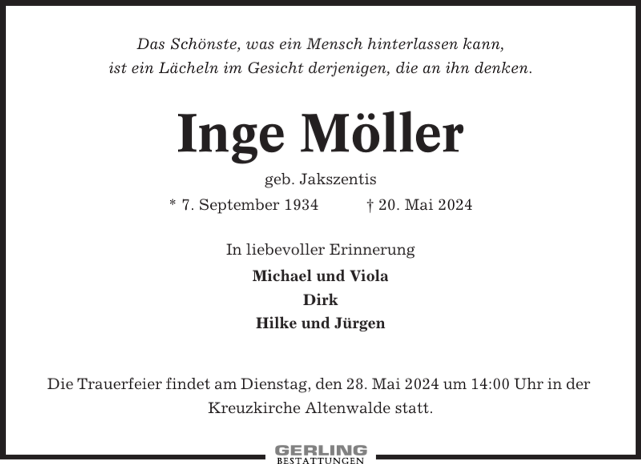 <p>Das Schönste, was ein Mensch hinterlassen kann,<br />ist ein Lächeln im Gesicht derjenigen, die an ihn denken.</p><p>Inge Möller<br />geb. Jakszentis<br />* 7. September 1934</p><p>† 20. Mai 2024</p><p>In liebevoller Erinnerung<br />Michael und Viola<br />Dirk<br />Hilke und Jürgen</p><p>Die Trauerfeier findet am Dienstag, den 28. Mai 2024 um 14:00 Uhr in der<br />Kreuzkirche Altenwalde statt.</p>
