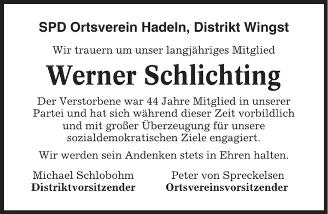 <p>SPD Ortsverein Hadeln, Distrikt Wingst<br />Wir trauern um unser langjähriges Mitglied</p><p>Werner Schlichting<br />Der Verstorbene war 44 Jahre Mitglied in unserer<br />Partei und hat sich während dieser Zeit vorbildlich<br />und mit großer Überzeugung für unsere<br />sozialdemokratischen Ziele engagiert.<br />Wir werden sein Andenken stets in Ehren halten.<br />Michael Schlobohm<br />Distriktvorsitzender</p><p>Peter von Spreckelsen<br />Ortsvereinsvorsitzender</p>