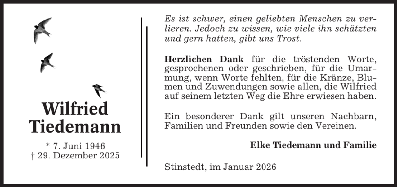 <p>Es ist schwer, einen geliebten Menschen zu verlieren. Jedoch zu wissen, wie viele ihn schätzten<br />und gern hatten, gibt uns Trost.<br />Herzlichen Dank für die tröstenden Worte,<br />gesprochenen oder geschrieben, für die Umarmung, wenn Worte fehlten, für die Kränze, Blumen und Zuwendungen sowie allen, die Wilfried<br />auf seinem letzten Weg die Ehre erwiesen haben.</p><p>Wilfried<br />Tiedemann<br />* 7. Juni 1946<br />† 29. Dezember 2025</p><p>Ein besonderer Dank gilt unseren Nachbarn,<br />Familien und Freunden sowie den Vereinen.<br />Elke Tiedemann und Familie<br />Stinstedt, im Januar 2026</p>