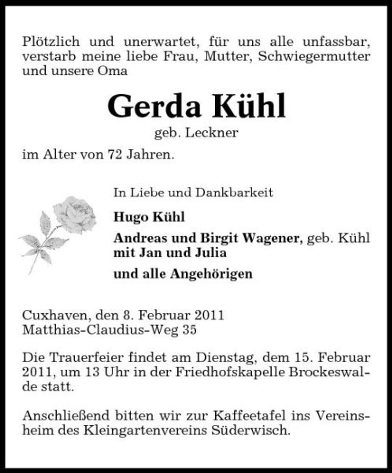 <p>Plötzlich und unerwartet, für uns alle unfassbar, verstarb meine liebe Frau, Mutter, Schwiegermutter und unsere Oma</p><p>Gerda Kühl<br />geb. Leckner im Alter von 72 Jahren.<br />In Liebe und Dankbarkeit</p><p>Hugo Kühl Andreas und Birgit Wagener, geb. Kühl mit Jan und Julia und alle Angehörigen Cuxhaven, den 8. Februar 2011 Matthias-Claudius-Weg 35 Die Trauerfeier findet am Dienstag, dem 15. Februar 2011, um 13 Uhr in der Friedhofskapelle Brockeswalde statt. Anschließend bitten wir zur Kaffeetafel ins Vereinsheim des Kleingartenvereins Süderwisch.</p>