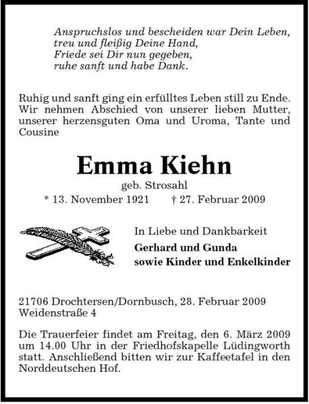 <p>Anspruchslos und bescheiden war Dein Leben, treu und fleißig Deine Hand, Friede sei Dir nun gegeben, ruhe sanft und habe Dank. Ruhig und sanft ging ein erfülltes Leben still zu Ende. Wir nehmen Abschied von unserer lieben Mutter, unserer herzensguten Oma und Uroma, Tante und Cousine</p><p>Emma Kiehn<br />geb. Strosahl * 13. November 1921 † 27. Februar 2009 In Liebe und Dankbarkeit Gerhard und Gunda sowie Kinder und Enkelkinder</p><p>21706 Drochtersen/Dornbusch, 28. Februar 2009 Weidenstraße 4 Die Trauerfeier findet am Freitag, den 6. März 2009 um 14.00 Uhr in der Friedhofskapelle Lüdingworth statt. Anschließend bitten wir zur Kaffeetafel in den Norddeutschen Hof.</p>