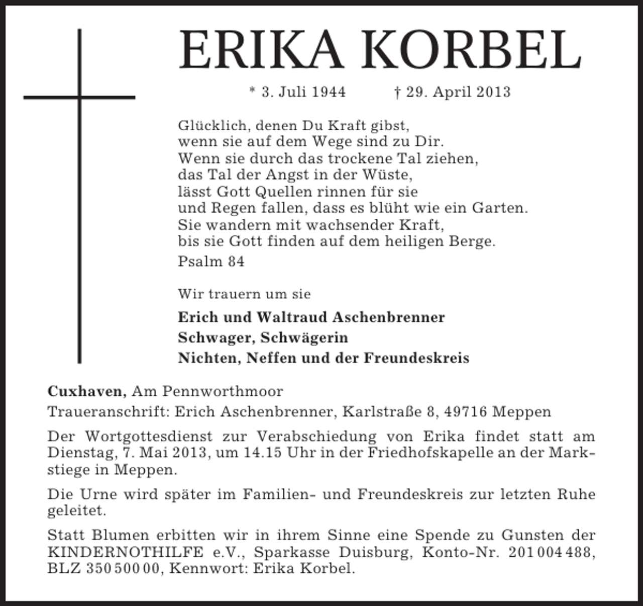 <p>ERIKA KORBEL<br />* 3. Juli 1944</p><p>† 29. April 2013</p><p>Glücklich, denen Du Kraft gibst,</p><p>wenn sie auf dem Wege sind zu Dir.<br />Wenn sie durch das trockene Tal ziehen,<br />das Tal der Angst in der Wüste,<br />lässt Gott Quellen rinnen für sie<br />und Regen fallen, dass es blüht wie ein Garten.<br />Sie wandern mit wachsender Kraft,<br />bis sie Gott finden auf dem heiligen Berge.<br />Psalm 84<br />Wir trauern um sie</p><p>Erich und Waltraud Aschenbrenner<br />Schwager, Schwägerin<br />Nichten, Neffen und der Freundeskreis<br />Cuxhaven, Am Pennworthmoor<br />Traueranschrift: Erich Aschenbrenner, Karlstraße 8, 49716 Meppen<br />Der Wortgottesdienst zur Verabschiedung von Erika findet statt am<br />Dienstag, 7. Mai 2013, um 14.15 Uhr in der Friedhofskapelle an der Markstiege in Meppen.<br />Die Urne wird später im Familien- und Freundeskreis zur letzten Ruhe<br />geleitet.<br />Statt Blumen erbitten wir in ihrem Sinne eine Spende zu Gunsten der<br />KINDERNOTHILFE e.V., Sparkasse Duisburg, Konto-Nr. 201 0088,<br />BLZ 30, Kennwort: Erika Korbel.</p>