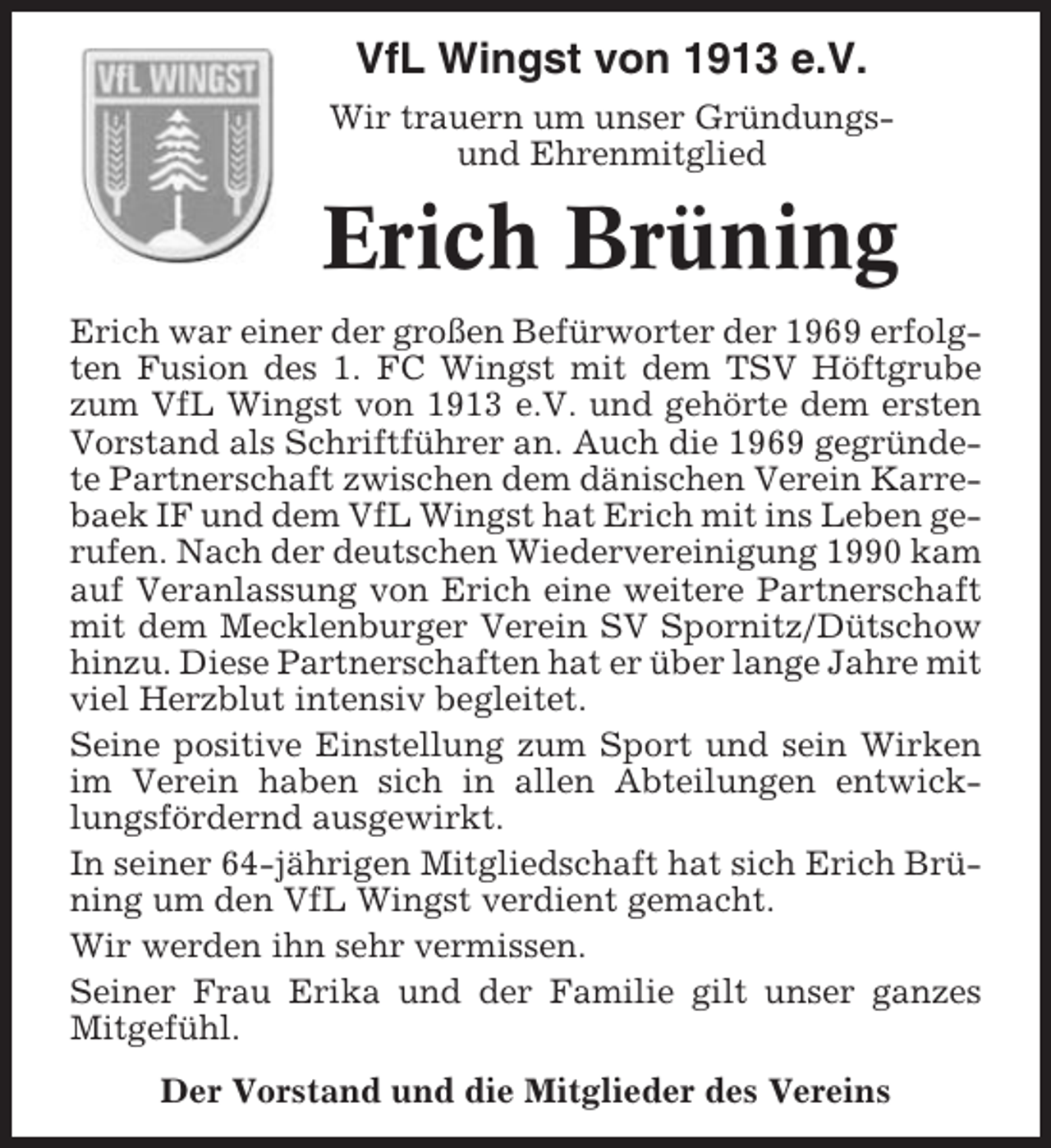 <p>1913-2013</p><p>100 Jahre</p><p>VfL Wingst von 1913 e.V.<br />Wir trauern um unser Gründungsund Ehrenmitglied</p><p>Erich Brüning<br />Erich war einer der großen Befürworter der 1969 erfolgten Fusion des 1. FC Wingst mit dem TSV Höftgrube<br />zum VfL Wingst von 1913 e.V. und gehörte dem ersten<br />Vorstand als Schriftführer an. Auch die 1969 gegründete Partnerschaft zwischen dem dänischen Verein Karrebaek IF und dem VfL Wingst hat Erich mit ins Leben gerufen. Nach der deutschen Wiedervereinigung 1990 kam<br />auf Veranlassung von Erich eine weitere Partnerschaft<br />mit dem Mecklenburger Verein SV Spornitz/Dütschow<br />hinzu. Diese Partnerschaften hat er über lange Jahre mit<br />viel Herzblut intensiv begleitet.<br />Seine positive Einstellung zum Sport und sein Wirken<br />im Verein haben sich in allen Abteilungen entwicklungsfördernd ausgewirkt.<br />In seiner 64-jährigen Mitgliedschaft hat sich Erich Brüning um den VfL Wingst verdient gemacht.<br />Wir werden ihn sehr vermissen.<br />Seiner Frau Erika und der Familie gilt unser ganzes<br />Mitgefühl.<br />Der Vorstand und die Mitglieder des Vereins</p>