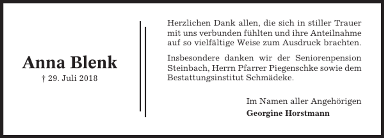 <p>Herzlichen Dank allen, die sich in stiller Trauer<br />mit uns verbunden fühlten und ihre Anteilnahme<br />auf so vielfältige Weise zum Ausdruck brachten.</p><p>Anna Blenk<br />† 29. Juli 2018</p><p>Insbesondere danken wir der Seniorenpension<br />Steinbach, Herrn Pfarrer Piegenschke sowie dem<br />Bestattungsinstitut Schmädeke.<br />Im Namen aller Angehörigen<br />Georgine Horstmann</p>