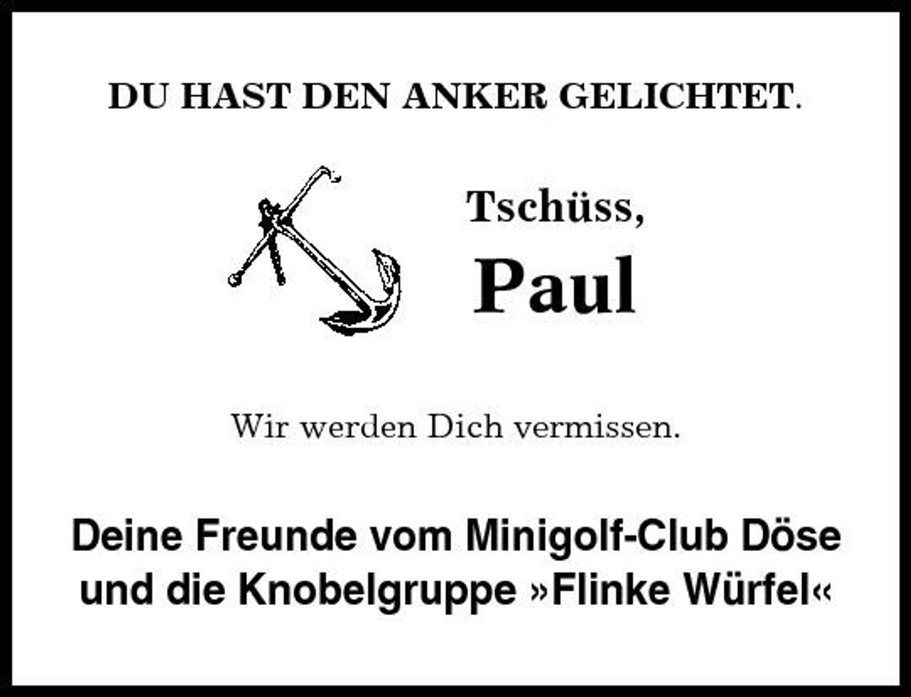 <p>DU HAST DEN ANKER GELICHTET.</p><p>Tschüss,</p><p>Paul<br />Wir werden Dich vermissen.</p><p>Deine Freunde vom Minigolf-Club Döse und die Knobelgruppe »Flinke Würfel«</p>