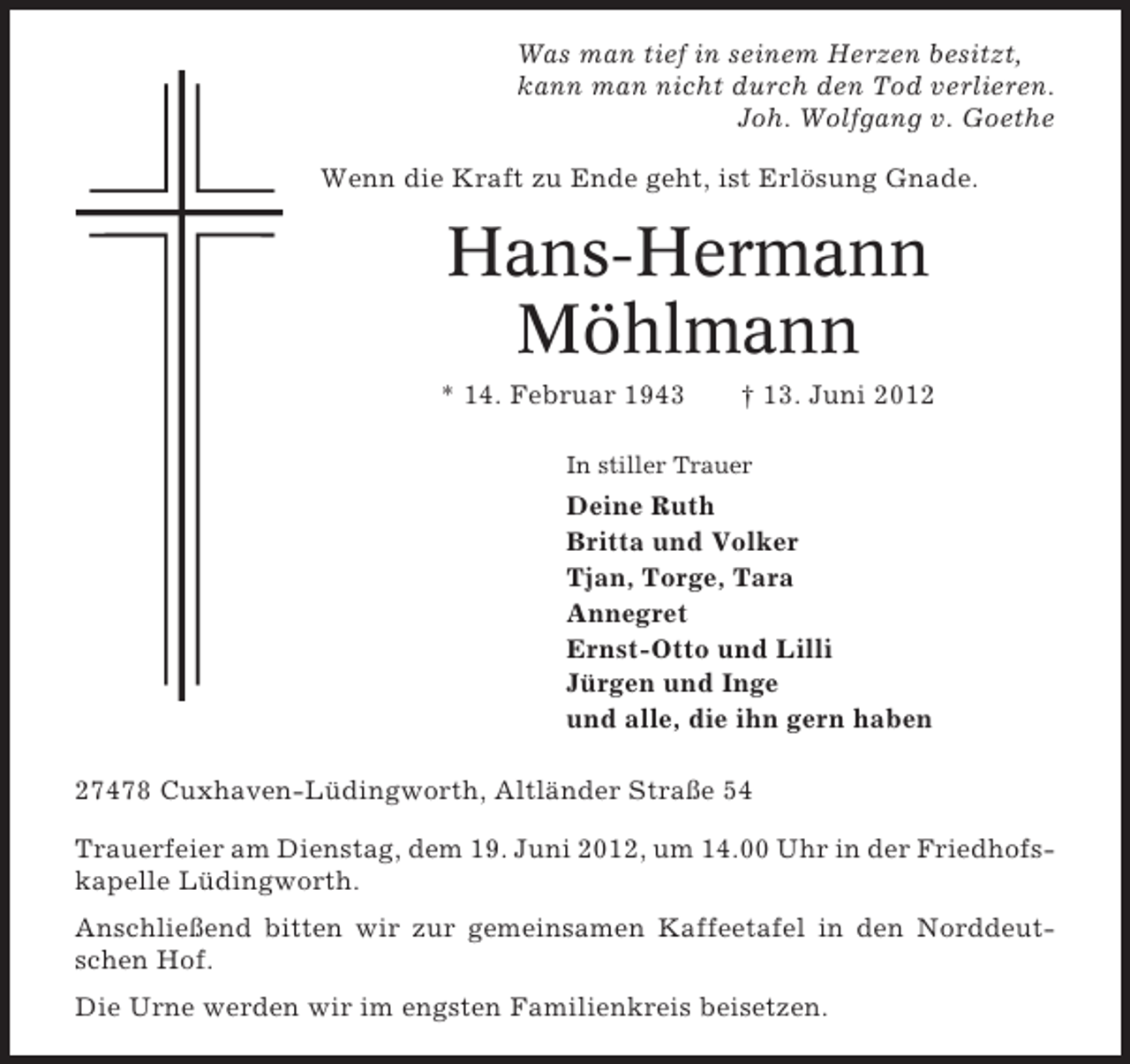 <p>Was man tief in seinem Herzen besitzt,<br />kann man nicht durch den Tod verlieren.<br />Joh. Wolfgang v. Goethe<br />Wenn die Kraft zu Ende geht, ist Erlösung Gnade.</p>
<p>Hans-Hermann<br />Möhlmann<br />* 14. Februar 1943</p>
<p>† 13. Juni 2012</p>
<p>In stiller Trauer</p>
<p>Deine Ruth<br />Britta und Volker<br />Tjan, Torge, Tara<br />Annegret<br />Ernst-Otto und Lilli<br />Jürgen und Inge<br />und alle, die ihn gern haben<br />27478 Cuxhaven-Lüdingworth, Altländer Straße 54<br />Trauerfeier am Dienstag, dem 19. Juni 2012, um 14.00 Uhr in der Friedhofskapelle Lüdingworth.<br />Anschließend bitten wir zur gemeinsamen Kaffeetafel in den Norddeutschen Hof.<br />Die Urne werden wir im engsten Familienkreis beisetzen.</p>
