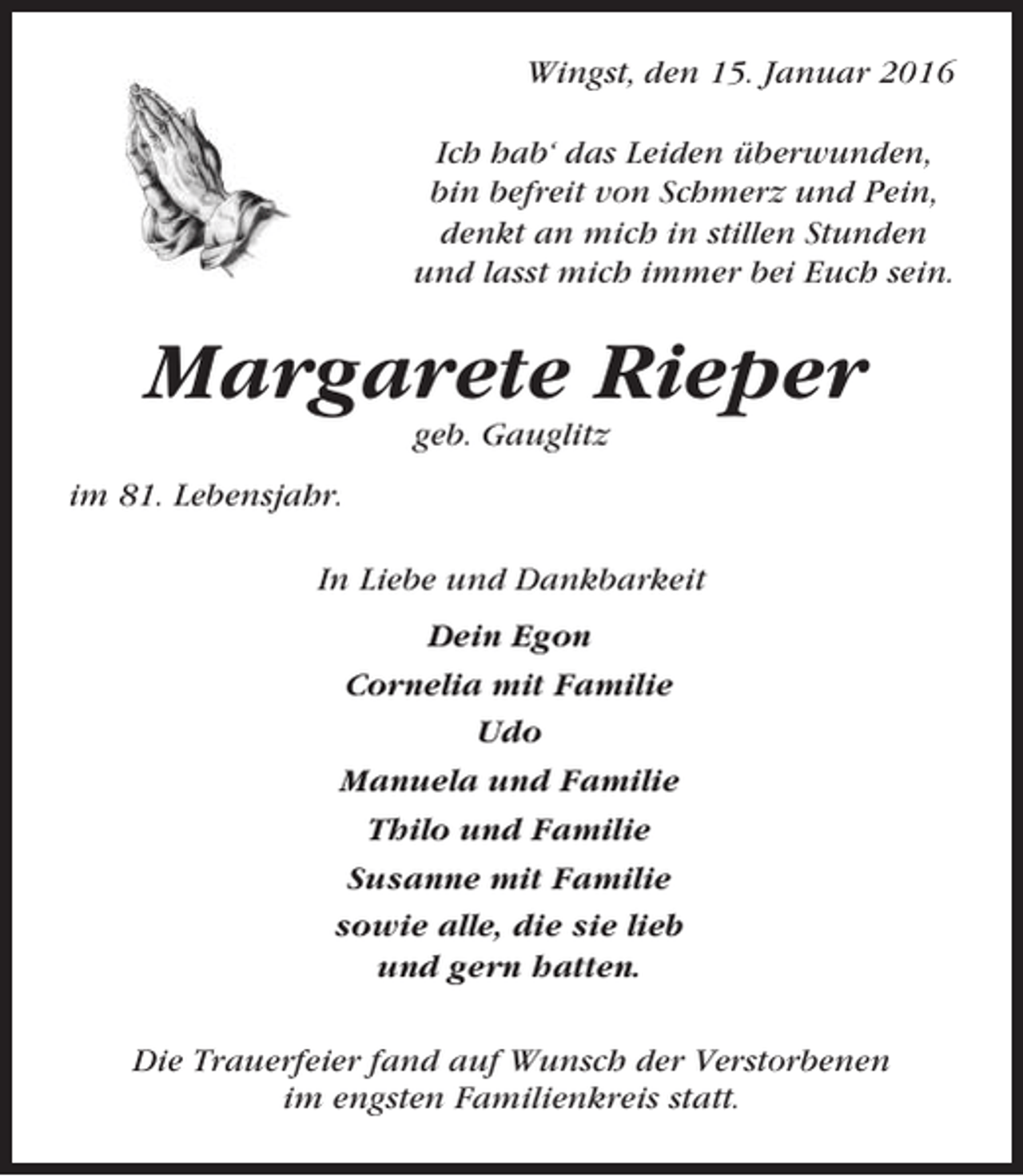 <p>Wingst, den 15. Januar 2016<br />Ich hab‘ das Leiden überwunden,<br />bin befreit von Schmerz und Pein,<br />denkt an mich in stillen Stunden<br />und lasst mich immer bei Euch sein.</p><p>Margarete Rieper<br />geb. Gauglitz<br />im 81. Lebensjahr.<br />In Liebe und Dankbarkeit<br />Dein Egon<br />Cornelia mit Familie<br />Udo<br />Manuela und Familie<br />Thilo und Familie<br />Susanne mit Familie<br />sowie alle, die sie lieb<br />und gern hatten.<br />Die Trauerfeier fand auf Wunsch der Verstorbenen<br />im engsten Familienkreis statt.</p>