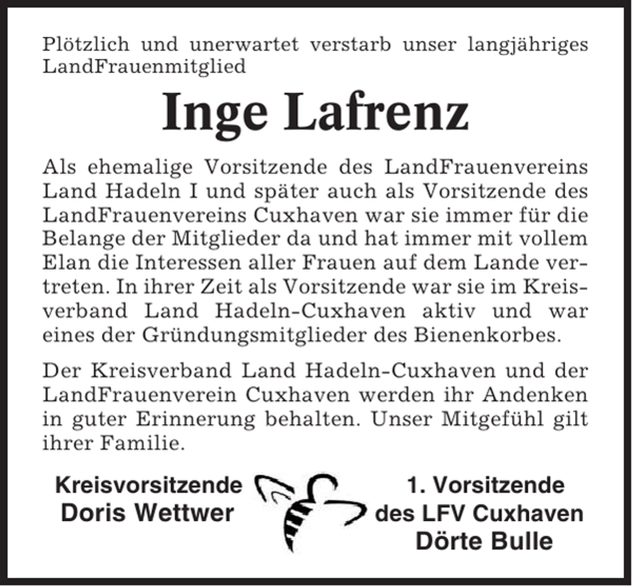 <p>Plötzlich und unerwartet verstarb unser langjähriges<br />LandFrauenmitglied</p><p>Inge Lafrenz<br />Als ehemalige Vorsitzende des LandFrauenvereins<br />Land Hadeln I und später auch als Vorsitzende des<br />LandFrauenvereins Cuxhaven war sie immer für die<br />Belange der Mitglieder da und hat immer mit vollem<br />Elan die Interessen aller Frauen auf dem Lande vertreten. In ihrer Zeit als Vorsitzende war sie im Kreisverband Land Hadeln-Cuxhaven aktiv und war<br />eines der Gründungsmitglieder des Bienenkorbes.<br />Der Kreisverband Land Hadeln-Cuxhaven und der<br />LandFrauenverein Cuxhaven werden ihr Andenken<br />in guter Erinnerung behalten. Unser Mitgefühl gilt<br />ihrer Familie.</p><p>Kreisvorsitzende</p><p>Doris Wettwer</p><p>1. Vorsitzende<br />des LFV Cuxhaven</p><p>Dörte Bulle</p>