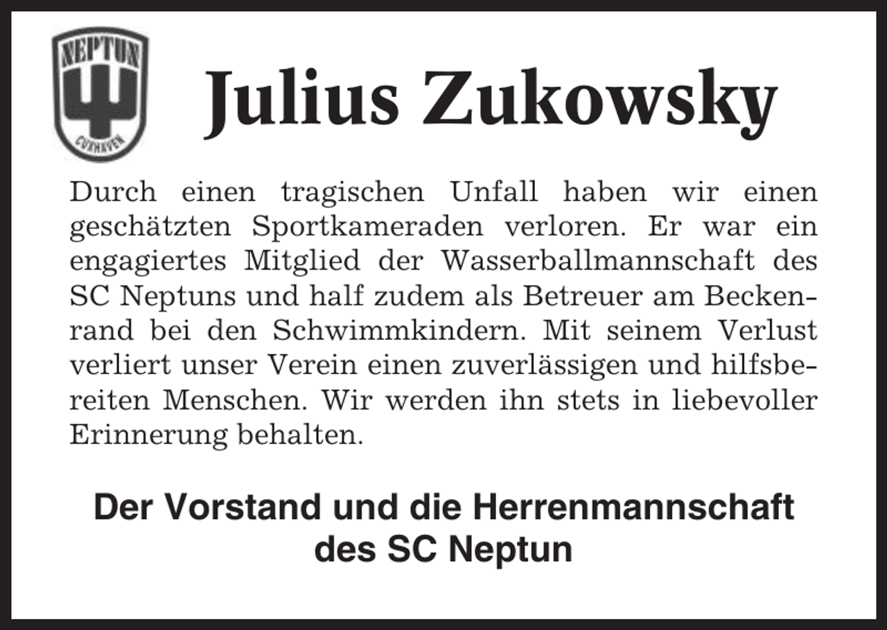 <p>Julius Zukowsky<br />Durch einen tragischen Unfall haben wir einen<br />geschätzten Sportkameraden verloren. Er war ein<br />engagiertes Mitglied der Wasserballmannschaft des<br />SC Neptuns und half zudem als Betreuer am Beckenrand bei den Schwimmkindern. Mit seinem Verlust<br />verliert unser Verein einen zuverlässigen und hilfsbereiten Menschen. Wir werden ihn stets in liebevoller<br />Erinnerung behalten.</p><p>Der Vorstand und die Herrenmannschaft<br />des SC Neptun</p>