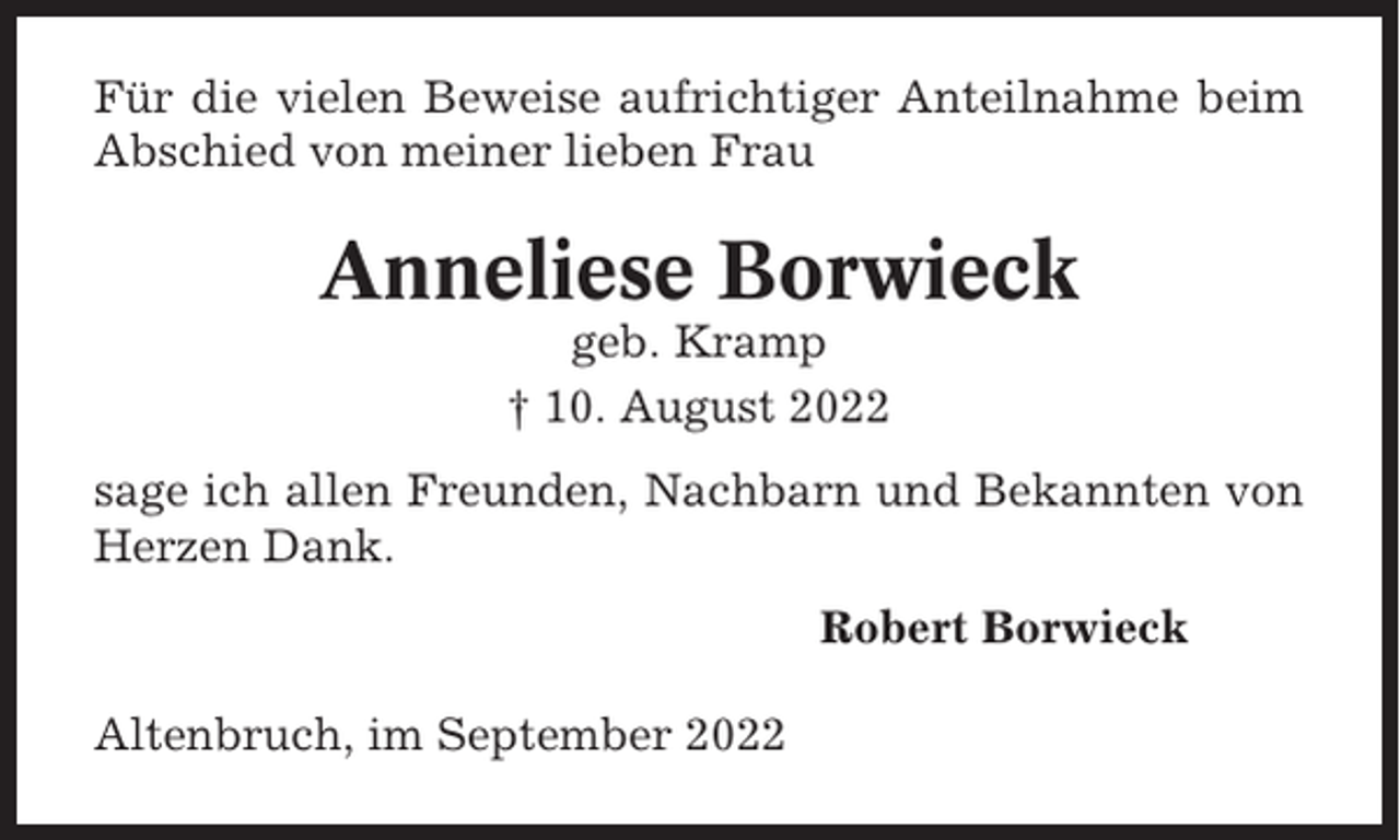 <p>Für die vielen Beweise aufrichtiger Anteilnahme beim<br />Abschied von meiner lieben Frau</p><p>Anneliese Borwieck<br />geb. Kramp<br />† 10. August 2022<br />sage ich allen Freunden, Nachbarn und Bekannten von<br />Herzen Dank.<br />Robert Borwieck<br />Altenbruch, im September 2022</p>