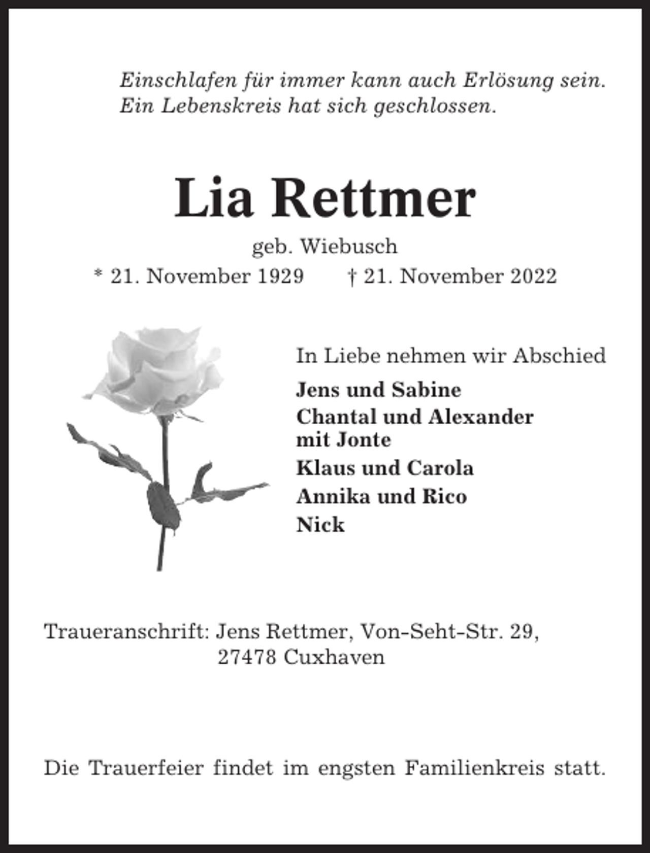 <p>Einschlafen für immer kann auch Erlösung sein.<br />Ein Lebenskreis hat sich geschlossen.</p><p>Lia Rettmer<br />geb. Wiebusch<br />* 21. November 1929<br />† 21. November 2022</p><p>In Liebe nehmen wir Abschied<br />Jens und Sabine<br />Chantal und Alexander<br />mit Jonte<br />Klaus und Carola<br />Annika und Rico<br />Nick</p><p>Traueranschrift: Jens Rettmer, Von-Seht-Str. 29,<br />27478 Cuxhaven</p><p>Die Trauerfeier findet im engsten Familienkreis statt.</p>