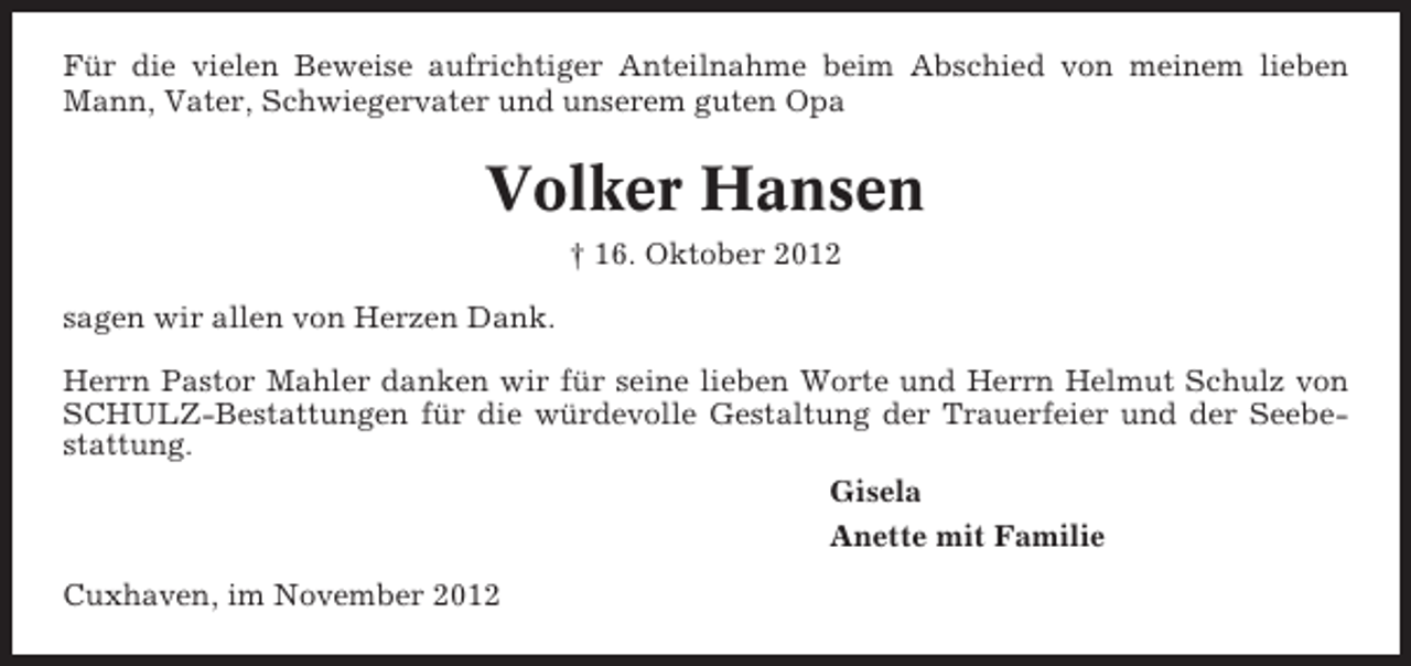 <p>Für die vielen Beweise aufrichtiger Anteilnahme beim Abschied von meinem lieben<br />Mann, Vater, Schwiegervater und unserem guten Opa</p><p>Volker Hansen<br />† 16. Oktober 2012<br />sagen wir allen von Herzen Dank.<br />Herrn Pastor Mahler danken wir für seine lieben Worte und Herrn Helmut Schulz von<br />SCHULZ-Bestattungen für die würdevolle Gestaltung der Trauerfeier und der Seebestattung.<br />Gisela<br />Anette mit Familie<br />Cuxhaven, im November 2012</p>