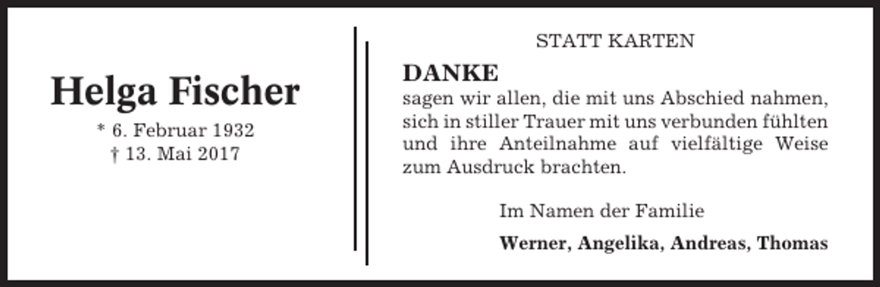 <p>STATT KARTEN</p><p>Helga Fischer<br />* 6. Februar 1932<br />† 13. Mai 2017</p><p>DANKE<br />sagen wir allen, die mit uns Abschied nahmen,<br />sich in stiller Trauer mit uns verbunden fühlten<br />und ihre Anteilnahme auf vielfältige Weise<br />zum Ausdruck brachten.<br />Im Namen der Familie<br />Werner, Angelika, Andreas, Thomas</p>