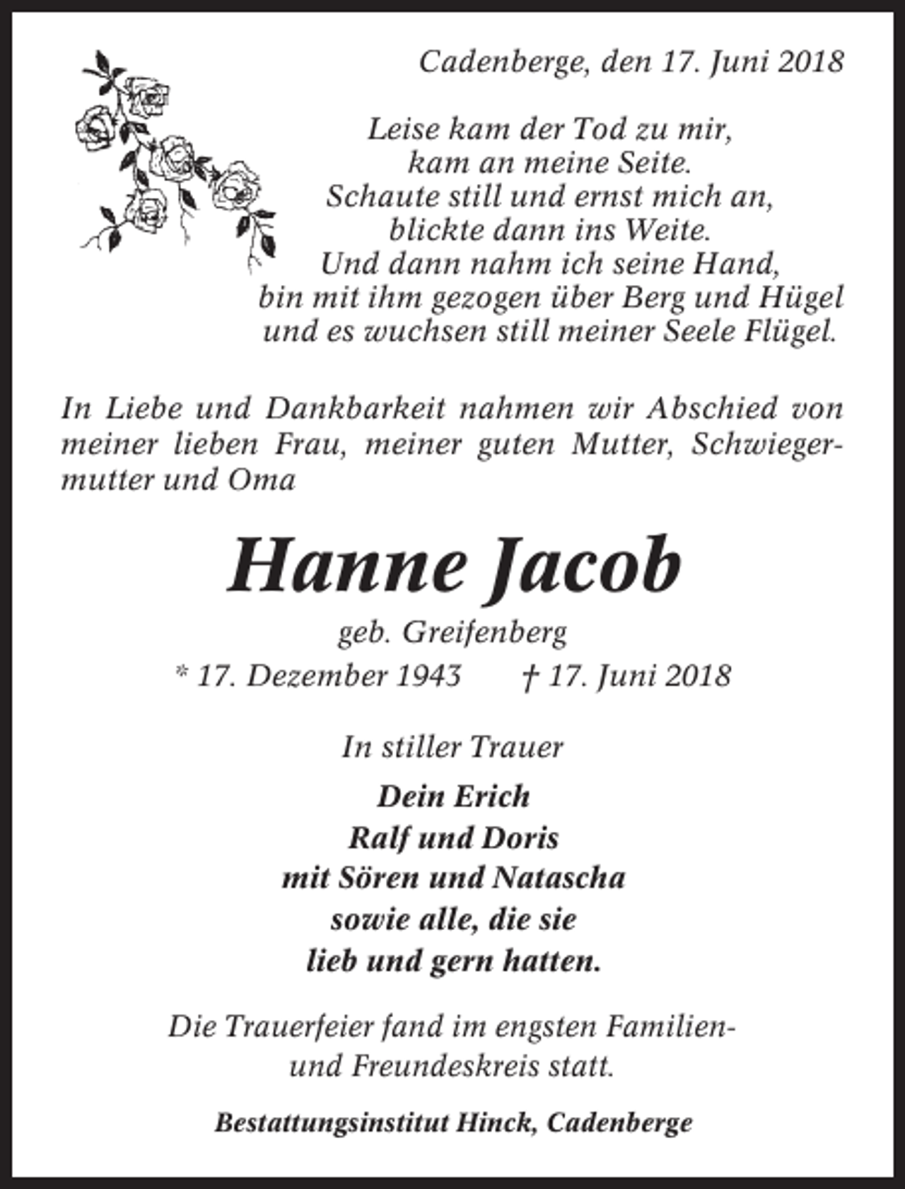 <p>Cadenberge, den 17. Juni 2018<br />Leise kam der Tod zu mir,<br />kam an meine Seite.<br />Schaute still und ernst mich an,<br />blickte dann ins Weite.<br />Und dann nahm ich seine Hand,<br />bin mit ihm gezogen über Berg und Hügel<br />und es wuchsen still meiner Seele Flügel.<br />In Liebe und Dankbarkeit nahmen wir Abschied von<br />meiner lieben Frau, meiner guten Mutter, Schwiegermutter und Oma</p><p>Hanne Jacob<br />geb. Greifenberg<br />* 17. Dezember 1943<br />† 17. Juni 2018<br />In stiller Trauer<br />Dein Erich<br />Ralf und Doris<br />mit Sören und Natascha<br />sowie alle, die sie<br />lieb und gern hatten.<br />Die Trauerfeier fand im engsten Familienund Freundeskreis statt.<br />Bestattungsinstitut Hinck, Cadenberge</p>