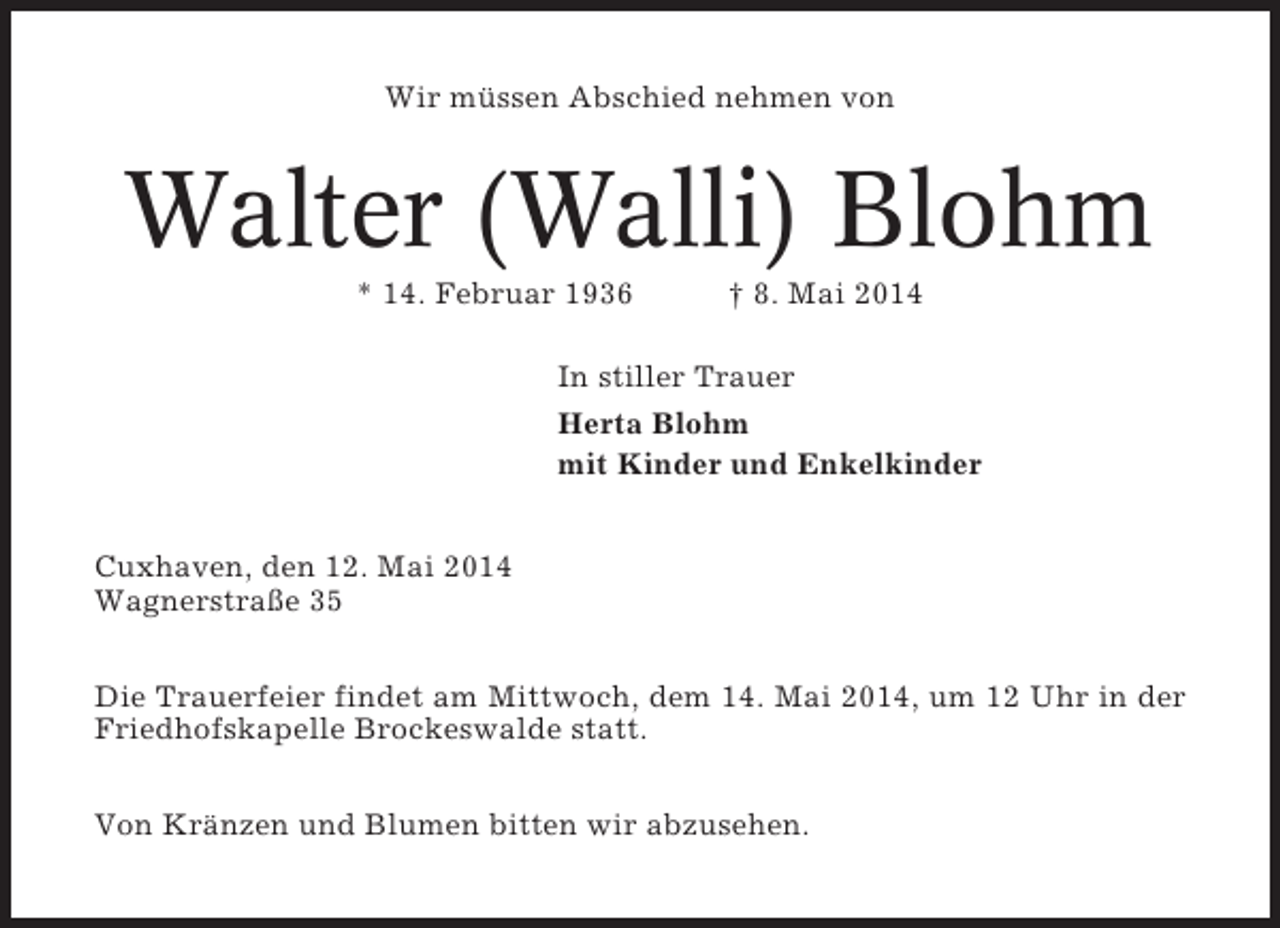 <p>Wir müssen Abschied nehmen von</p><p>Walter (Walli) Blohm<br />* 14. Februar 1936</p><p>† 8. Mai 2014</p><p>In stiller Trauer<br />Herta Blohm<br />mit Kinder und Enkelkinder<br />Cuxhaven, den 12. Mai 2014<br />Wagnerstraße 35<br />Die Trauerfeier findet am Mittwoch, dem 14. Mai 2014, um 12 Uhr in der<br />Friedhofskapelle Brockeswalde statt.<br />Von Kränzen und Blumen bitten wir abzusehen.</p>