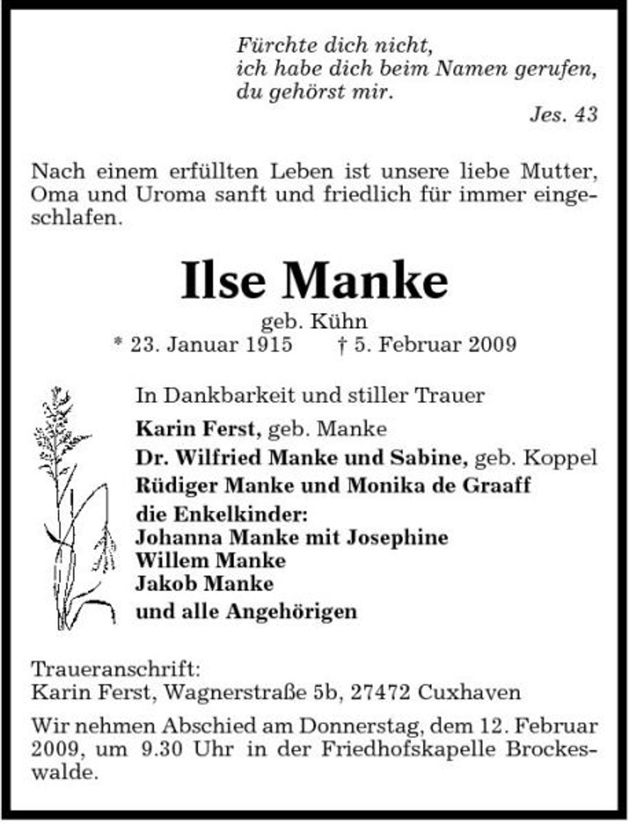 <p>Fürchte dich nicht, ich habe dich beim Namen gerufen, du gehörst mir. Jes. 43 Nach einem erfüllten Leben ist unsere liebe Mutter, Oma und Uroma sanft und friedlich für immer eingeschlafen.</p><p>Ilse Manke<br />geb. Kühn * 23. Januar 1915 † 5. Februar 2009 In Dankbarkeit und stiller Trauer Karin Ferst, geb. Manke Dr. Wilfried Manke und Sabine, geb. Koppel Rüdiger Manke und Monika de Graaff die Enkelkinder: Johanna Manke mit Josephine Willem Manke Jakob Manke und alle Angehörigen Traueranschrift: Karin Ferst, Wagnerstraße 5b, 27472 Cuxhaven Wir nehmen Abschied am Donnerstag, dem 12. Februar 2009, um 9.30 Uhr in der Friedhofskapelle Brockeswalde.</p>