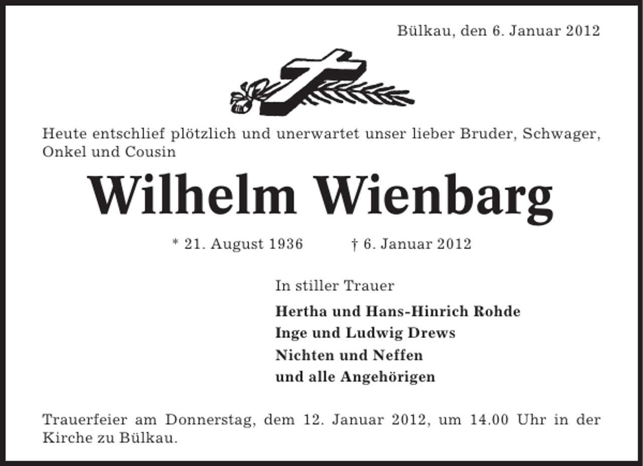 <p>Bülkau, den 6. Januar 2012</p><p>Heute entschlief plötzlich und unerwartet unser lieber Bruder, Schwager,<br />Onkel und Cousin</p><p>Wilhelm Wienbarg<br />* 21. August 1936</p><p>† 6. Januar 2012</p><p>In stiller Trauer<br />Hertha und Hans-Hinrich Rohde<br />Inge und Ludwig Drews<br />Nichten und Neffen<br />und alle Angehörigen<br />Trauerfeier am Donnerstag, dem 12. Januar 2012, um 14.00 Uhr in der<br />Kirche zu Bülkau.</p>