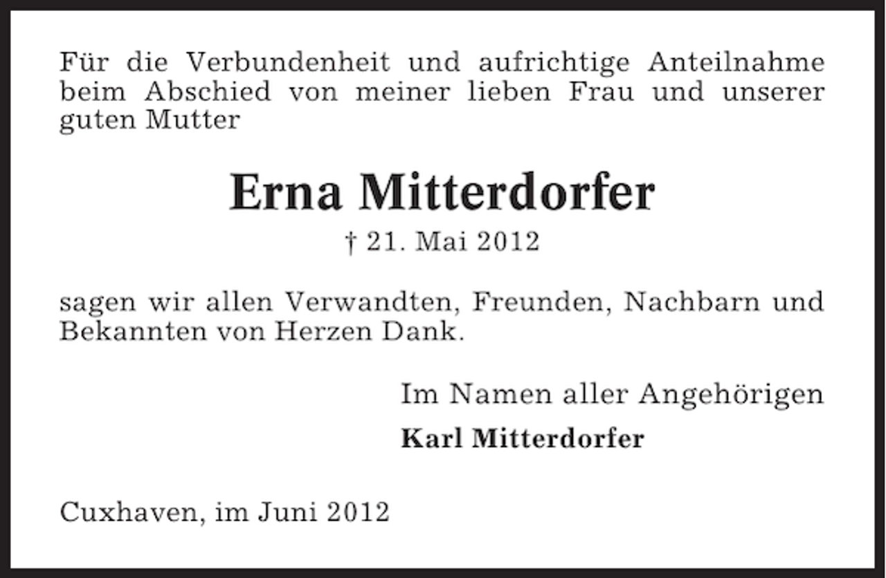 <p>Für die Verbundenheit und aufrichtige Anteilnahme<br />beim Abschied von meiner lieben Frau und unserer<br />guten Mutter</p><p>Erna Mitterdorfer<br />† 21. Mai 2012<br />sagen wir allen Verwandten, Freunden, Nachbarn und<br />Bekannten von Herzen Dank.</p><p>Im Namen aller Angehörigen<br />Karl Mitterdorfer<br />Cuxhaven, im Juni 2012</p>